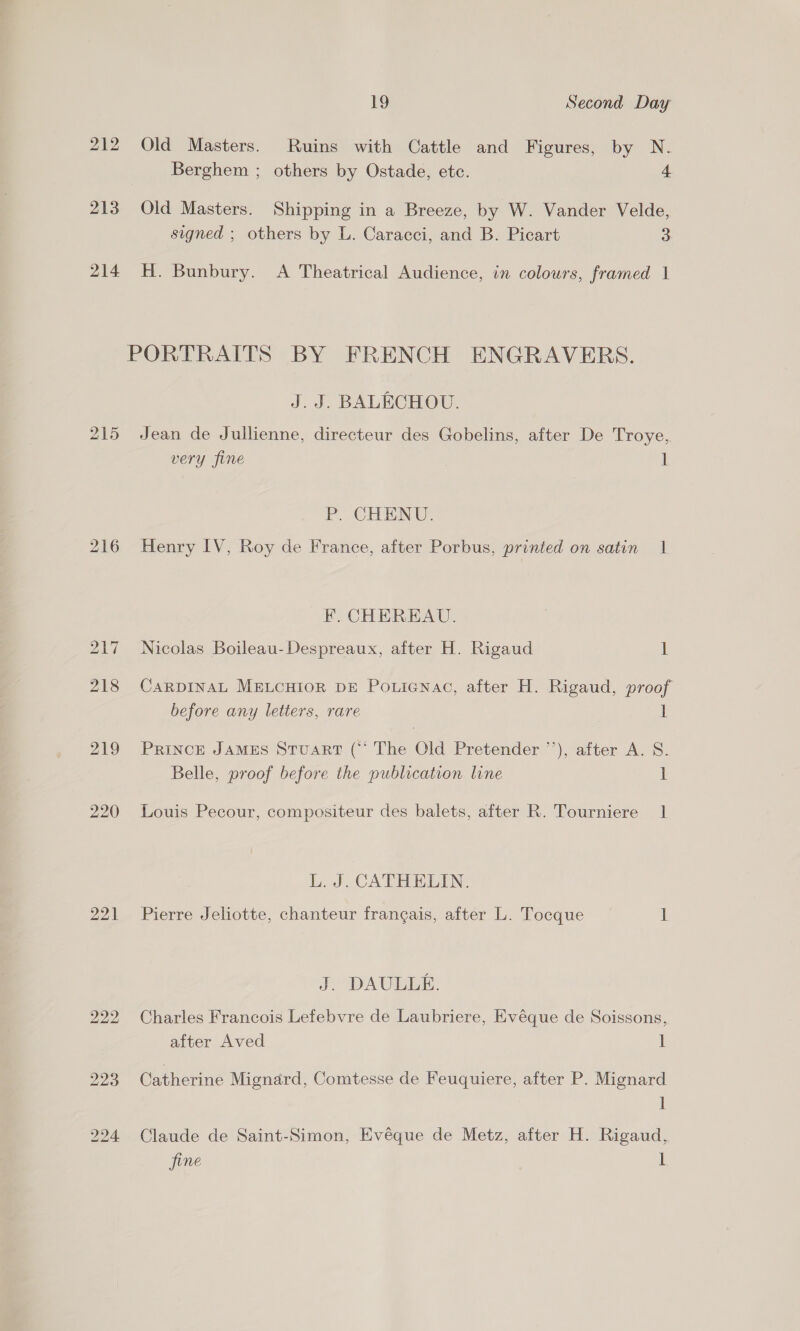 212 Old Masters. Ruins with Cattle and Figures, by N. Berghem ; others by Ostade, ete. 4 213 Old Masters. Shipping in a Breeze, by W. Vander Velde, signed ; others by L. Caracci, and B. Picart 3 214 H. Bunbury. A Theatrical Audience, in colours, framed 1 PORTRAITS BY FRENCH ENGRAVERS. J. J. BALECHOU. 215 Jean de Jullienne, directeur des Gobelins, after De Troye, very fine 1 P. CHENU. 216 Henry IV, Roy de France, after Porbus, printed on satin 1 F. CHEREAU. 217 Nicolas Boileau-Despreaux, after H. Rigaud 1 218 CaRDINAL MELCHIOR DE Po.ienac, after H. Rigaud, proof before any letters, rare 1 219 Prince JAMES Stuart (“‘ The Old Pretender ’’), after A. S. Belle, proof before the publication line I 220 Louis Pecour, compositeur des balets, after R. Tourniere 1 L. J. CATHELIN. 221 Pierre Jeliotte, chanteur francais, after L. Tocque i J. DAULLE. 222 Charles Francois Lefebvre de Laubriere, Evéque de Soissons, after Aved 1 223 Catherine Mignard, Comtesse de Feuquiere, after P. Mignard 1 224 Claude de Saint-Simon, Evéque de Metz, after H. Rigaud, fine uf