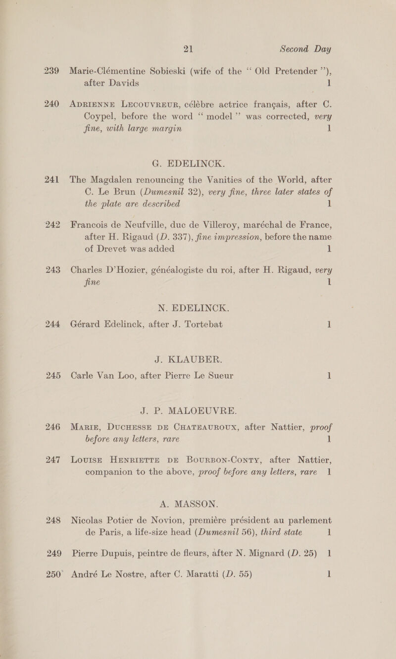 239 240 241 242 243 244 245 246 247 248 249 21 Second Day Marie-Clémentine Sobieski (wife of the ‘“‘ Old Pretender ”’), after Davids 1 ADRIENNE LEcOUVREUR, célébre actrice frangais, after C. Coypel, before the word ‘“‘ model ’”’ was corrected, very fine, with large margin 1 G. EDELINCK. The Magdalen renouncing the Vanities of the World, after C. Le Brun (Dumesnil 32), very fine, three later states of the plate are described 1 Francois de Neufville, duc de Villeroy, maréchal de France, after H. Rigaud (D. 337), fine impression, before the name of Drevet was added 1 Charles D’Hozier, généalogiste du roi, after H. Rigaud, very jine 1 N. EDELINCK. Gérard Edelinck, after J. Tortebat 1 J. KLAUBER. Carle Van Loo, after Pierre Le Sueur i J. P. MALOEUVRE. Mariz, DUCHESSE DE CHATEAUROUX, after Nattier, proof before any letters, rare 1 LovuIsE HENRIETTE DE BourRBON-Conty, after Nattier, companion to the above, proof before any letters, rare 1 A. MASSON. Nicolas Potier de Novion, premiére président au parlement de Paris, a life-size head (Dumesnil 56), third state i Pierre Dupuis, peintre de fleurs, after N. Mignard (D. 25) 1