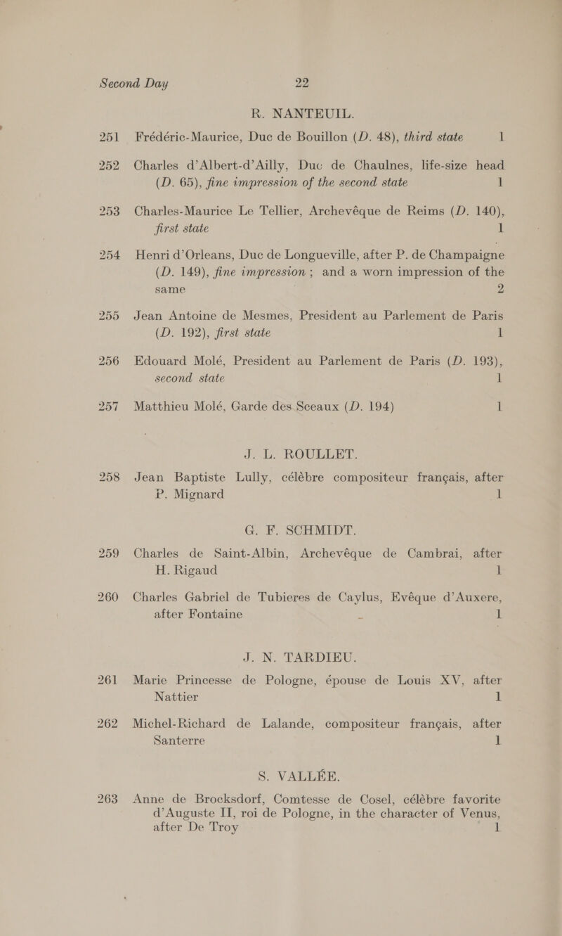 R. NANTEUIL. Frédéric-Maurice, Duc de Bouillon (D. 48), third state 1 Charles d’Albert-d’Ailly, Duc de Chaulnes, life-size head (D. 65), fine impression of the second state ] Charles-Maurice Le Tellier, Archevéque de Reims (D. 140), first state 1 Henri d’Orleans, Duc de Longueville, after P. de Champaigne (D. 149), fine impression ; and a worn impression of the same . 2 Jean Antoine de Mesmes, President au Parlement de Paris (D. 192), first state 1 Edouard Molé, President au Parlement de Paris (D. 193), second state 1 Matthieu Molé, Garde des Sceaux (D. 194) 1 J. L. ROULLET. Jean Baptiste Lully, célébre compositeur frangais, after P. Mignard 1 G. F. SCHMIDT. Charles de Saint-Albin, Archevéque de Cambrai, after H. Rigaud 1 Charles Gabriel de Tubieres de Caylus, Evéque d’Auxere, after Fontaine : 1 J. N. TARDIEU. Marie Princesse de Pologne, épouse de Louis XV, after Nattier 1 Michel-Richard de Lalande, compositeur frangais, after Santerre 1 S. VALLEE. Anne de Brocksdorf, Comtesse de Cosel, célébre favorite d’Auguste IT, roi de Pologne, in the character of Venus,