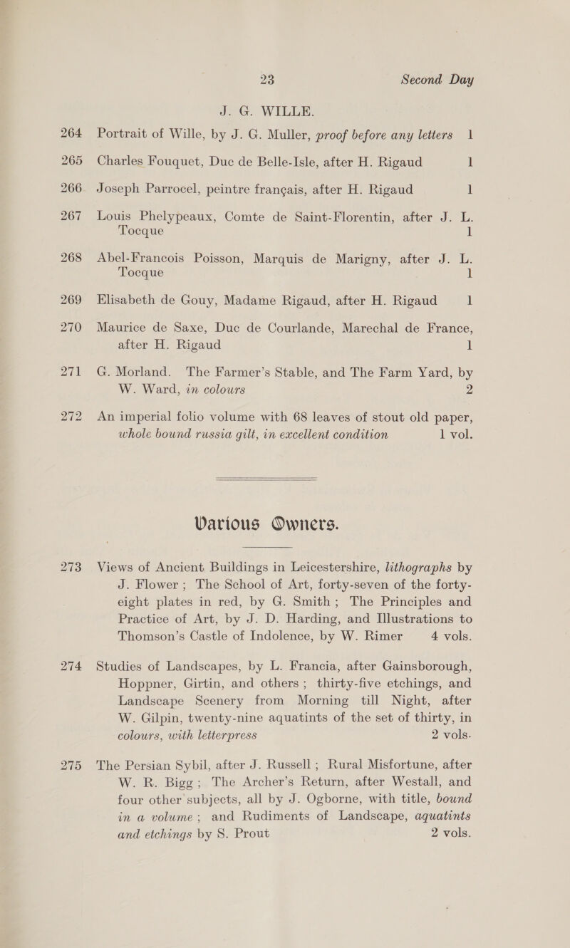 27) 272 273 274 275 23 Second Day J. G. WILLE. Portrait of Wille, by J. G. Muller, proof before any letters 1 Charles Fouquet, Duc de Belle-Isle, after H. Rigaud 1 Joseph Parrocel, peintre francais, after H. Rigaud 1 Louis Phelypeaux, Comte de Saint-Florentin, after J. L. Tocque J Abel-Francois Poisson, Marquis de Marigny, after J. L. Tocque 1 Elisabeth de Gouy, Madame Rigaud, after H. Rigaud ] Maurice de Saxe, Duc de Courlande, Marechal de France, after H. Rigaud i G. Morland. The Farmer’s Stable, and The Farm Yard, by W. Ward, 27 colours 2 An imperial folio volume with 68 leaves of stout old paper, whole bound russia gilt, in excellent condition 1 vol.   Various Owners. Views of Ancient Buildings in Leicestershire, lithographs by J. Flower ; The School of Art, forty-seven of the forty- eight plates in red, by G. Smith; The Principles and Practice of Art, by J. D. Harding, and Illustrations to Thomson’s Castle of Indolence, by W. Rimer 4 vols. Studies of Landscapes, by L. Francia, after Gainsborough, Hoppner, Girtin, and others; thirty-five etchings, and Landscape Scenery from Morning till Night, after W. Gilpin, twenty-nine aquatints of the set of thirty, in colours, with letterpress 2 vols. The Persian Sybil, after J. Russell ; Rural Misfortune, after W. R. Bigg; The Archer’s Return, after Westall, and four other subjects, all by J. Ogborne, with title, bound in a volume; and Rudiments of Landscape, aquatints