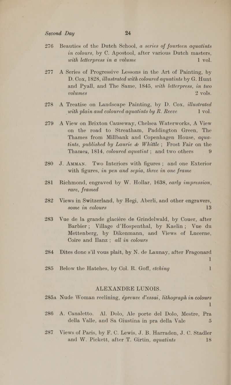 276 Beauties of the Dutch School, a series of fourteen aquatints in colours, by C. Apostool, after various Dutch masters, with letterpress in a volume 1 vol. 277 A Series of Progressive Lessons in the Art of Painting, by D. Cox, 1828, adllustrated with coloured aquatints by G. Hunt and Pyall, and The Same, 1845, with letterpress, in two volumes 2 vols. 278 <A Treatise on Landscape Painting, by D. Cox, illustrated with plain and coloured aquatints by R. Reeve 1 yol. 279 A View on Brixton Causeway, Chelsea Waterworks, A View on the road to Streatham, Paddington Green, The Thames from Millbank and Copenhagen House, aqua- tints, published by Laurie &amp; Whittle; Frost Fair on the Thames, 1814, coloured aquatint ; and two others 9 280 J. Amman. ‘Two Interiors with figures; and one Exterior with figures, 7n pen and sepia, three in one frame 281 Richmond, engraved by W. Hollar, 1638, early ampression, rare, framed 282 Views in Switzerland, by Hegi, Aberli, and other engravers, some in colours aS 283 Vue de la grande glaciére de Grindelwald, by Couer, after Barbier; Village d’Hospenthal, by Kaelin; Vue du Mettenberg, by Dikenmann, and Views of Lucerne, Coire and Ilanz; all in colours 284 Dites donc sil vous plait, by N. de Launay, after Fragonard | i 285 Below the Hatches, by Col. R. Goff, etching ] ALEXANDRE LUNOIS. 2854 Nude Woman reclining, épreuve d’essai, lithograph in colours 1 286 A. Canaletto. Al. Dolo, Ale porte del Dolo, Mestre, Pra della Valle, and Sa Giustina in pra della Vale 5 287 Views of Paris, by F. C. Lewis, J. B. Harraden, J. C. Stadler and W. Pickett, after T. Girtin, aquatints 18