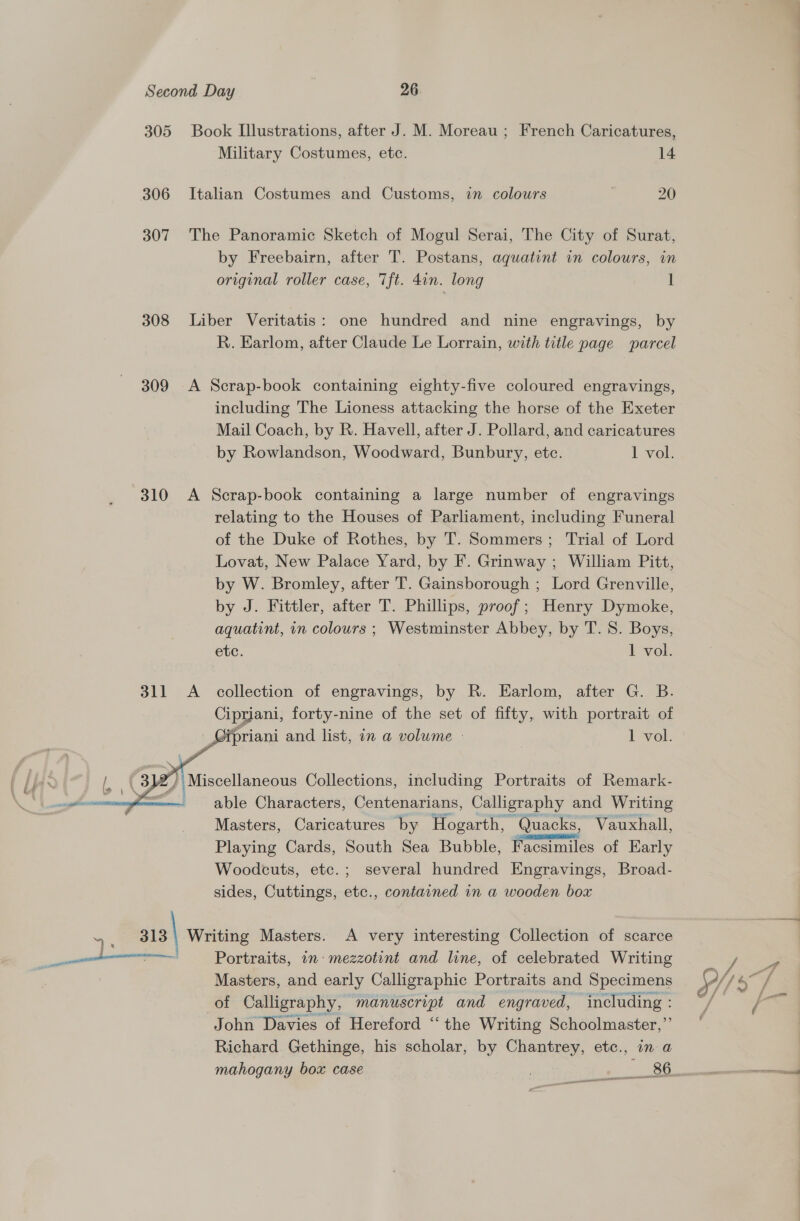 305 306 307 308 309 310 311   Book Illustrations, after J. M. Moreau ; French Caricatures, Military Costumes, ete. 14 Italian Costumes and Customs, in colours 20 The Panoramic Sketch of Mogul Serai, The City of Surat, by Freebairn, after T. Postans, aquatint in colours, in original roller case, Tft. 4in. long 1 Liber Veritatis: one hundred and nine engravings, by R. Earlom, after Claude Le Lorrain, with title page parcel A Scrap-book containing eighty-five coloured engravings, including The Lioness attacking the horse of the Exeter Mail Coach, by R. Havell, after J. Pollard, and caricatures by Rowlandson, Woodward, Bunbury, ete. 1 vol: A Scrap-book containing a large number of engravings relating to the Houses of Parliament, including Funeral of the Duke of Rothes, by T. Sommers; Trial of Lord Lovat, New Palace Yard, by F. Grinway ; William Pitt, by W. Bromley, after T. Gainsborough ; Lord Grenville, by J. Fittler, after T. Phillips, proof ; Henry Dymoke, aquatint, in colours ; Westminster Abbey, by T. 8. Boys, etc. 1 vol. A collection of engravings, by R. Earlom, after G. B. Cipriani, forty-nine of the set of fifty, with portrait of _Gipriani and list, in a volume - 1 vol. able Characters, Centenarians, Calligraphy and Writing Masters, Caricatures by Hogarth, ~ Quacks, Vauxhall, Playing Cards, South Sea Bubble, Facsimiles of Early Woodcuts, etc.; several hundred Engravings, Broad- sides, Cuttings, etc., contained in a wooden box Portraits, in: mezzotent and line, of celebrated Writing Masters, and early Calligraphic Portraits and Specimens of Calligraphy, manuscript and engraved, including : John Davies of Hereford “the Writing Schoolmaster,’’ Richard Gethinge, his scholar, by Chantrey, etc., in a