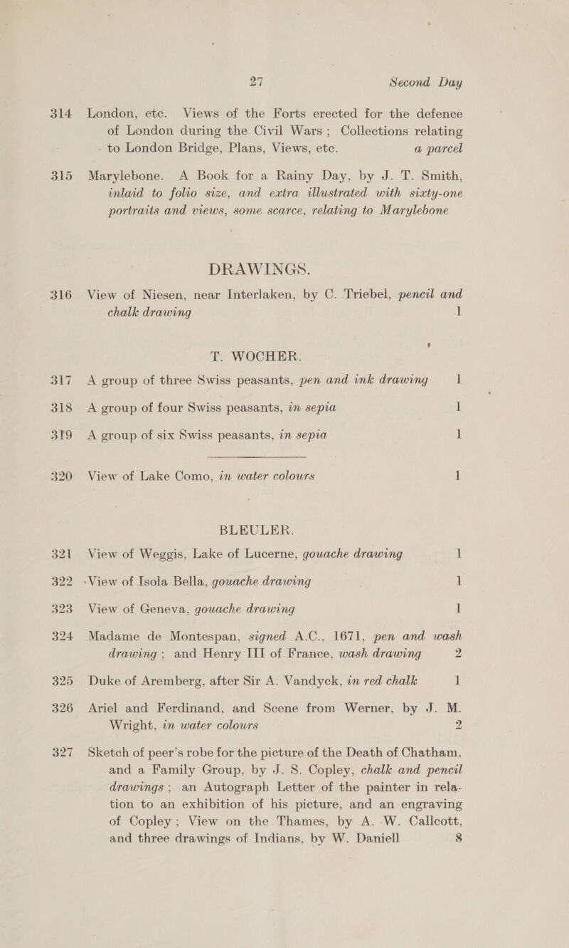 314 315 316 317 3t9 27 Second Day London, etc. Views of the Forts erected for the defence of London during the Civil Wars; Collections relating - to London Bridge, Plans, Views, etc. a parcel Marylebone. A Book for a Rainy Day, by J. T. Smith, inlaid to folio size, and extra illustrated with sixty-one portraits and views, some scarce, relating to Marylebone DRAWINGS. View of Niesen, near Interlaken, by C. Triebel, pencil and chalk drawing 1 T. WOCHER. A group of three Swiss peasants, pen and ink drawing i A group of four Swiss peasants, 1 sepia 1 A group of six Swiss peasants, in sepia 1 View of Lake Como, in water colours 1 BLEULER. View of Weggis, Lake of Lucerne, gouache drawing ast -View of Isola Bella, gouache drawing aay 1: View of Geneva, gouache drawing ] Madame de Montespan, signed A.C., 1671, pen and wash drawing ; and Henry III of France, wash drawing 2 Duke of Aremberg, after Sir A. Vandyck, in red chalk 1 Ariel and Ferdinand, and Scene from Werner, by J. M. Wright, in water colours 2 Sketch of peer’s robe for the picture of the Death of Chatham, and a Family Group, by J. S. Copley, chalk and pencil drawings ; an Autograph Letter of the painter in rela- tion to an exhibition of his picture, and an engraving of Copley; View on the Thames, by A. W. Callcott,