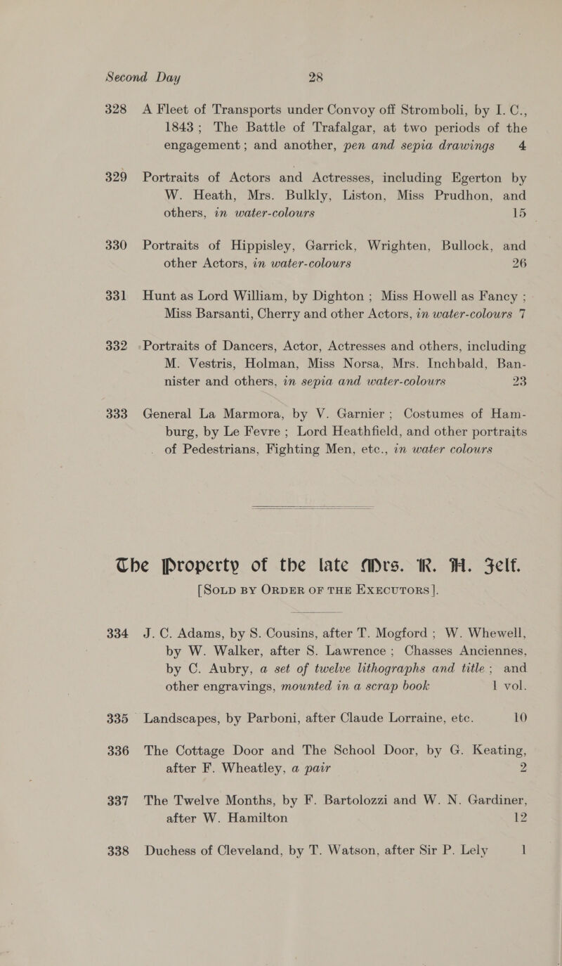 328 329 330 331 332 333 A Fleet of Transports under Convoy off Stromboli, by I. C., 1843 ; The Battle of Trafalgar, at two periods of the engagement ; and another, pen and sepia drawings 4 Portraits of Actors and Actresses, including Egerton by W. Heath, Mrs. Bulkly, Liston, Miss Prudhon, and others, in water-colours Les Portraits of Hippisley, Garrick, Wrighten, Bullock, and other Actors, in water-colours 26 Hunt as Lord William, by Dighton ; Miss Howell as Fancy ; Miss Barsanti, Cherry and other Actors, 1n water-colours 7 Portraits of Dancers, Actor, Actresses and others, including M. Vestris, Holman, Miss Norsa, Mrs. Inchbald, Ban- nister and others, 1n sepia and water-colours 23 General La Marmora, by V. Garnier; Costumes of Ham- burg, by Le Fevre ; Lord Heathfield, and other portraits of Pedestrians, Fighting Men, etc., 7 water colours   334 336 337 [SoD BY ORDER OF THE EXECUTORS ]. J.C. Adams, by 8. Cousins, after T. Mogford ; W. Whewell, by W. Walker, after S. Lawrence ; Chasses Anciennes, by C. Aubry, a set of twelve lithographs and title; and other engravings, mounted in a scrap book 1 vok Landscapes, by Parboni, after Claude Lorraine, etc. 10 The Cottage Door and The School Door, by G. Keating, after F. Wheatley, a pair 2 The Twelve Months, by F. Bartolozzi and W. N. Gardiner, after W. Hamilton 12