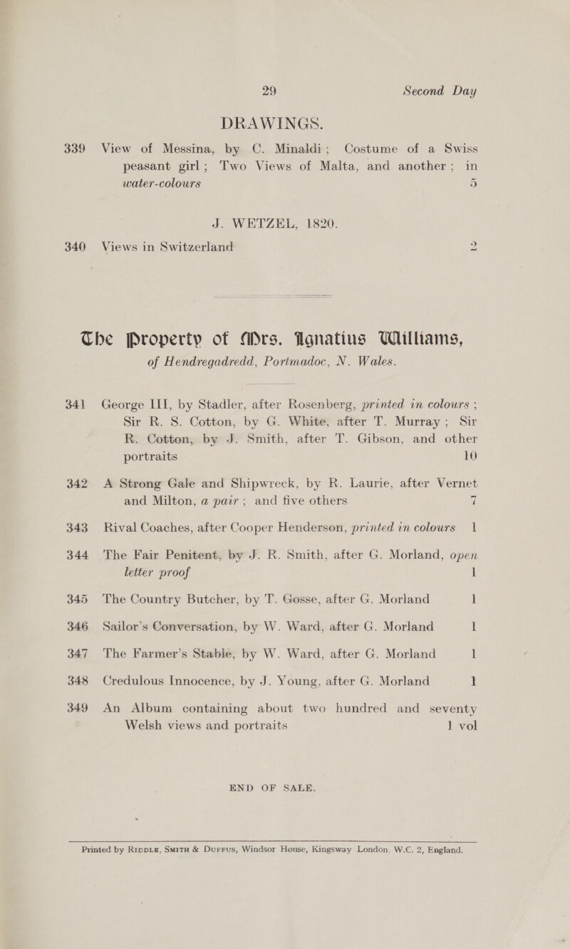 DRAWINGS. 339 View of Messina, by C. Minaldi; Costume of a Swiss peasant girl; Two Views of Malta, and another; in ~ water-colours 5 J. WETZEL, 1820. 340 Views in Switzerland lo The Property of Ars. Agnatins Williams, of Hendregadredd, Portmadoc, N. Wales. 341 George III, by Stadler, after Rosenberg, printed vn colours ; Sir R. 8. Cotton, by G. White, after T. Murray; Sir R. Cotton, by J. Smith, after T. Gibson, and other portraits 10 342 &lt;A Strong Gale and Shipwreck, by R. Laurie, after Vernet — and Milton, a pair; and tive others 7 343 Rival Coaches, after Cooper Henderson, printed in colours 1 344 The Fair Penitent, by J. R. Smith, after G. Morland, open letter proof : ] 345 The Country Butcher, by T. Gosse, after G. Morland 1 346 Sailor’s Conversation, by W. Ward, after G. Morland i 347 The Farmer’s Stable, by W. Ward, after G. Morland 1 348 Credulous Innocence, by J. Young, after G. Morland 1 349 An Album containing about two hundred and seventy Welsh views and portraits 1 vol END OF SALE.  Printed by Rippiz, SmitH &amp; Durrus, Windsor House, Kingsway London, W.C. 2, England.