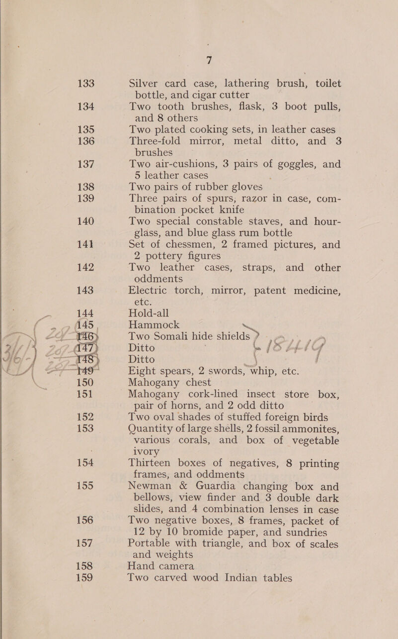  155 156 157 158 159 7 Silver card case, lathering brush, toilet bottle, and cigar cutter Two tooth brushes, flask, 3 boot pulls, and 8 others Two. plated cooking sets, in leather cases Three-fuld mirror, metal ditto, and 3 brushes Two air-cushions, 3 pairs of goggles, and 5 leather cases | Two pairs of rubber gloves Three pairs of spurs; razor in case, com- bination pocket knife Two special constable staves, and hour- glass, and blue glass rum bottle Set of chessmen, 2 framed pictures, and 2 pottery figures Two leather cases, straps, and other oddments Electric torch, mirror, patent medicine, eke; Hold-all Hammock Two Somali hide shields ) ae Ditto te [Ss LIA Ditto \ j Eight spears, 2 swords, Are etc. Mahogany chest pair of horns, and 2 odd ditto Two oval shades of stuffed foreign birds Quantity of large shells, 2 fossil ammonites, various corals, and box of vegetable ivory Thirteen boxes of negatives, 8 printing frames, and oddments Newman &amp; Guardia changing box and bellows, view finder and 3 double dark slides, and 4 combination lenses in case Two negative boxes, 8 frames, packet of 12 by 10 bromide paper, and sundries Portable with triangle, and box of scales and weights Hand camera Two carved wood Indian tables