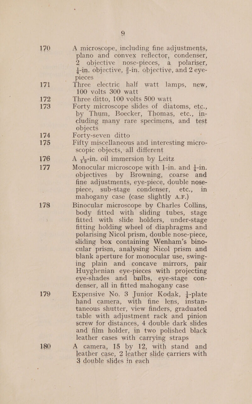 170 171 172 173 174 175 176 177 178 179 180 9 A microscope, including fine adjustments, plano and convex reflector, condenser, 2 objective nose-pieces, a_ polariser, 4-in. objective, 2-in. objective, and 2 eye- pieces Three electric half watt lamps, new, 100 volts 300 watt Three ditto, 100 volts 500 watt Forty microscope slides of diatoms, etc., by Thum, Boecker, Thomas, etc., in- cluding many rare specimens, and test objects Forty-seven ditto Fifty miscellaneous and interesting micro- scopic objects, all different A ;s-In. oil immersion by Leitz Monocular microscope with 1-in. and 4-in. objectives by Browning, coarse and fine adjustments, eye-piece, double nose- piece, sub-stage condenser, etc., in mahogany case (case slightly A.F.) Binocular microscope by Charles Collins, body fitted with sliding tubes, stage fitted with slide holders, under-stage fitting holding wheel of diaphragms and polarising Nicol prism, double nose-piece, sliding box containing Wenham’s_ bino- cular prism, analysing Nicol prism and blank aperture for monocular use, swing- ing plain and concave mirrors, pair Huyghenian eye-pieces with projecting eye-shades and bulbs, eye-stage con- denser, all in fitted mahogany case Expensive No. 3 Junior Kodak, 4-plate hand camera, with fine lens, inetnne taneous shutter, view finders, graduated table with adjustment rack and pinion screw for distances, 4 double dark slides and film holder, in two polished black leather cases with carrying straps A camera, 15 by 12, with stand and leather case, 2 leather slide carriers with