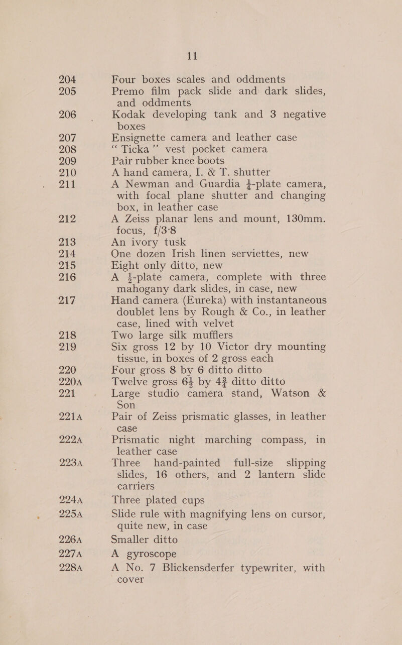 204 205 206 207 208 209 210 211 212 213 214 219 216 ae 218 219 220 220A Diges 221A 222A 223A 224A 225A 226A ppag yn 228A 11 Four boxes scales and oddments Premo film pack slide and dark slides, and oddments Kodak developing tank and 3 negative boxes Ensignette camera and leather case “ Ticka’’ vest pocket camera Pair rubber knee boots A hand camera, I. &amp; T. shutter A Newman and Guardia }-plate camera, with focal plane shutter and changing box, in leather case . A Zeiss planar lens and mount, 130mm. focus, £/3°8 An ivory tusk One dozen Irish linen serviettes, new Eight only ditto, new A 4-plate camera, complete with three mahogany dark slides, in case, new Hand camera (Eureka) with instantaneous doublet lens by Rough &amp; Co., in leather case, lined with velvet Two large silk mufflers Six gross 12 by 10 Victor dry mounting tissue, in boxes of 2 gross each Four gross 8 by 6 ditto ditto Twelve gross 64 by 42 ditto ditto Large studio camera stand, Watson &amp; Son Pair of Zeiss prismatic glasses, in leather case Prismatic night marching compass, in leather case Three hand-painted full-size slipping slides, 16 others, and 2 lantern slide carriers Three plated cups Slide rule with magnifying lens on cursor, quite new, in case Smaller ditto A gyroscope A No. 7 Blickensderfer typewriter, with cover