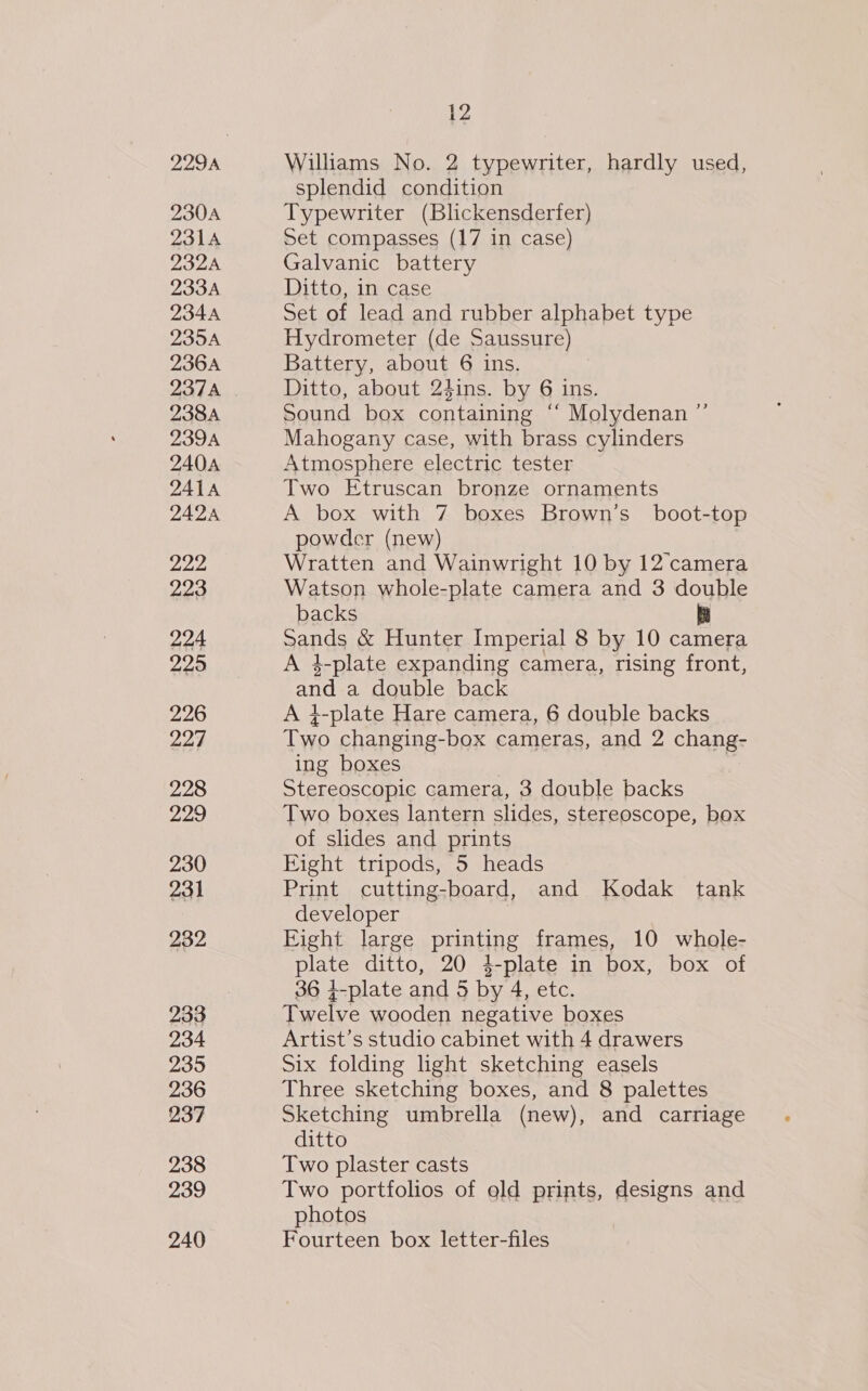 2304 231A DSDA 233A 234A 235A 236A 237A 238A 2394 240A 241A 222 223 224 225 226 224 228 229 230 231 232 233 234 235 236 237 238 239 240 12 Williams No. 2 typewriter, hardly used, splendid condition Typewriter (Blickensderfer) Set compasses (17 in case) Galvanic battery Ditto, in case Set of lead and rubber alphabet type Hydrometer (de Saussure) Battery, about 6 ins. Ditto, about 24ins. by 6 ins. Sound box containing “ Molydenan ’ Mahogany case, with brass cylinders Atmosphere electric tester Two Etruscan bronze ornaments powder (new) Wratten and Wainwright 10 by 12 camera Watson whole-plate camera and 3 double backs yy Sands &amp; Hunter Imperial 8 by 10 camera A 4-plate expanding camera, rising front, and a double back A 4-plate Hare camera, 6 double backs Two changing-box cameras, and 2 chang- ing boxes | | Stereoscopic camera, 3 double backs Two boxes lantern slides, stereoscope, box of slides and prints Eight tripods, 5 heads Print cutting-board, and Kodak tank developer | Eight large printing frames, 10 whole- plate ditto, 20 4-plate in box, box of 36 4-plate and 5 by 4, etc. Twelve wooden negative boxes Artist’s studio cabinet with 4 drawers Six folding light sketching easels Three sketching boxes, and 8 palettes Sketching umbrella (new), and carriage ditto Two plaster casts Two portfolios of eld prints, designs and photos Fourteen box letter-files J