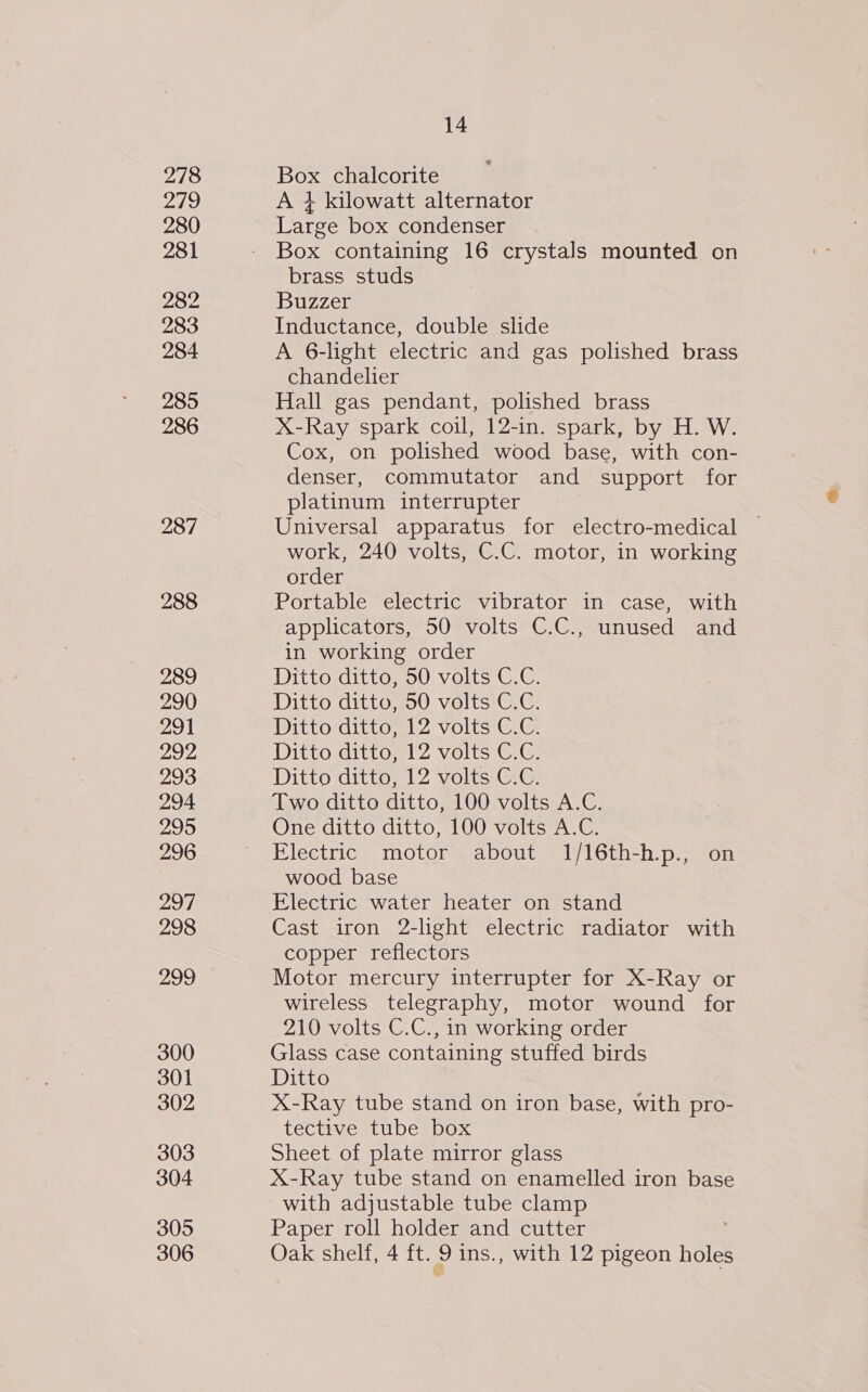 278 Pais 280 281 282 283 284 285 286 287 288 289 290 291 292 293 294 295 296 297 298 299 300 301 302 303 304 305 14 Box chalcorite A + kilowatt alternator Large box condenser Box containing 16 crystals mounted on brass studs Buzzer Inductance, double slide A 6-light electric and gas polished brass chandelier Hall gas pendant, polished brass X-Ray spark coil, 12-in. spark, by H. W. Cox, on polished wood base, with con- denser, commutator and support for platinum interrupter Universal apparatus for electro-medical work, 240 volts, C.C. motor, in working order Portable electric vibrator in case, with applicators, 50 volts C.C., unused and in working order Ditto ditto, 50 volts C.C. Ditto ditto, 50 volts C.C. Ditto ditto, 12 Volts C.G. Ditto ditto, 12 volts C.C. Ditto ditto, 12 volts C.C. Two ditto ditto, 100 volts A.C. One ditto ditto, 100 volts A.C. Electric motor about 1/16th-h.p., on wood base Electric water heater on stand Cast iron 2-light electric radiator with copper reflectors Motor mercury interrupter for X-Ray or wireless telegraphy, motor wound for 210 volts C.C., in working order Glass case containing stuffed birds Ditto X-Ray tube stand on iron base, with pro- tective tube box Sheet of plate mirror glass X-Ray tube stand on enamelled iron base with adjustable tube clamp Paper roll holder and cutter