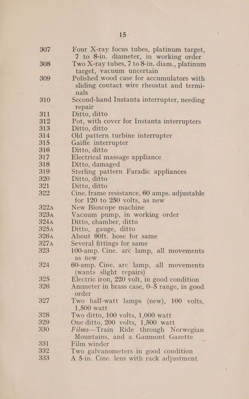 307 308 309 310 311 312 313 314 315 316 317 318 319 320 321 322 322A 323A 324A OlZoK 326A 327A 323 324 325 326 327 328 329 330 331 332 333 LD - Four X-ray focus tubes, platinum target, 7 to 8-in. diameter, in working order Two X-ray tubes, 7 to 8-in. diam., platinum target, vacuum uncertain Polished wood case for accumulators with sliding contact wire rheostat and termi- nals Second-hand Instanta interrupter, needing repair Ditto, ditto Pot, with cover for Instanta interrupters Ditto, ditto Old pattern turbine interrupter Gaiffe interrupter Ditto, ditto Electrical massage appliance Ditto, damaged Sterling pattern Faradic appliances Ditto, ditto Ditto, ditto ; Cine. frame resistance, 60 amps. adjustable for 120 to 250 volts, as new New Bioscope machine Vacuum pump, in working order Ditto, chamber, ditto Ditto, gauge, ditto About 90ft. hose for same Several fittings for same 100-amp. Cine. arc lamp, all movements as new 60-amp. Cine. arc lamp, all movements (wants slight repairs) Electric iron, 220 volt, in good condition Ammeter in brass case, 0-5 range, in good. order Two half-watt lamps (new), 100 volts, 1,500 watt Two ditto, 100 volts, 1,000 watt One ditto, 200 volts, 1,500 watt Films—Train Ride through Norwegian Mountains, and a Gaumont Gazette Film winder Two galvanometers in good condition A 5-in. Cine. lens with rack adjustment