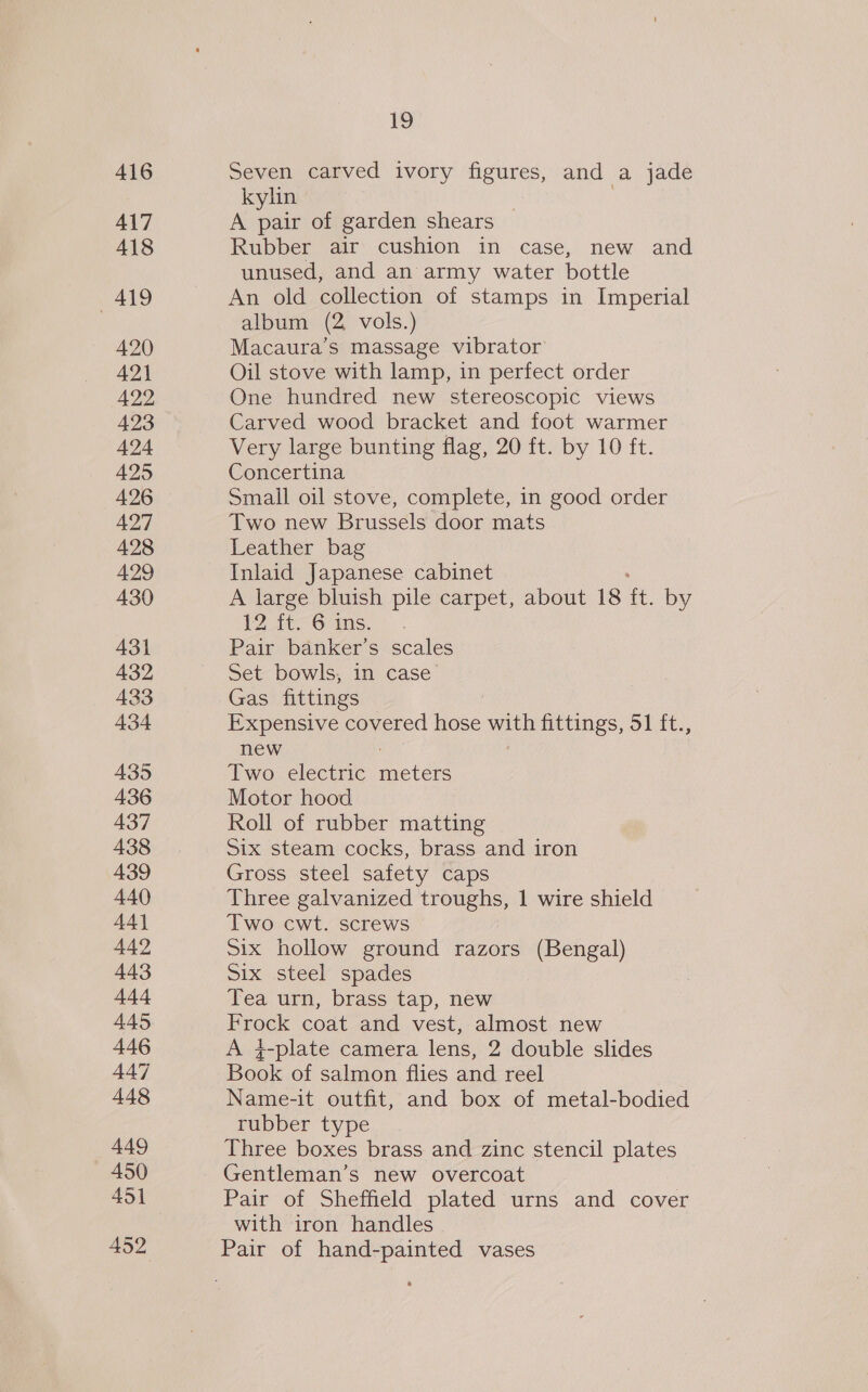416 417 418 419 420 421 422 423 424 425 426 427 428 429 430 431 432 433 434 435 436 437 438 439 440 441 442 443 444 445 446 447 448 449 450 451 452 19 Seven carved ivory figures, and a jade kylin | A pair of garden shears Rubber air cushion in case, new and unused, and an army water bottle An old collection of stamps in Imperial album (2 vols.) Macaura’s massage vibrator Oil stove with lamp, in perfect order One hundred new stereoscopic views Carved wood bracket and foot warmer Very large bunting flag, 20 ft. by 10 ft. Concertina Small oil stove, complete, in good order Two new Brussels door mats Leather bag Inlaid Japanese cabinet A large bluish pile carpet, about 18 ft. by 12 ft. 6 ins. Pair banker’s scales Set bowls, in case Gas fittings Expensive covered o. with fittings, 51 ft., new Two electric acide Motor hood Roll of rubber matting Six steam cocks, brass and iron Gross steel safety caps Three galvanized troughs, 1 wire shield Two cwt. screws Six hollow ground razors (Bengal) Six steel spades Tea urn, brass tap, new Frock coat and vest, almost new A }-plate camera lens, 2 double slides Book of salmon flies and reel Name-it outfit, and box of metal-bodied rubber type Three boxes brass and zinc stencil plates Gentleman’s new overcoat Pair of Sheffield plated urns and cover with iron handles Pair of hand-painted vases