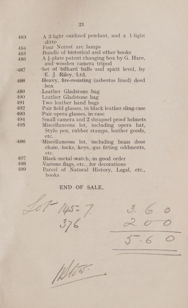 483 A 2-light oxidized pendant, and a 1i-light ditto | A84 Four Nernst arc lamps A85 Bundle of historical and other books A86 A 4-plate patent changing box by G. Hare, and wooden camera tripod 487 Set of billiard balls and spirit level, by nae E. «J. ‘Riley, ‘td. 488 Heavy, fire-resisting (asbestos lined) deed box 489 ‘Leather Gladstone . bag 490 Leather Gladstone bag 491 Two leather hand bags 492 Pair field glasses, in black leather sling. case 493 Pair opera glasses, incase A494 Small camera and 2 shrapnel proof helmets 495 Miscellaneous lot, including opera hat, Stylo pen, rubber stamps, leather goods, SUC. 496 Miscellaneous lot, including brass door chain, ‘locks, ‘keys, gas fitting oddments, eke: 497 Black: metal:watch,:in:good order 498 Various flags, etc., for decorations 499 Parcel of Natural ae: egal, ete., books END OF SALE. J f ifd * fo J7 G ae os C2 \/ ned? FED NE ENE TRY SO EAT! TAREE DPI PE oy Eee He TRIER eect nore SEPT TR a OER TF 