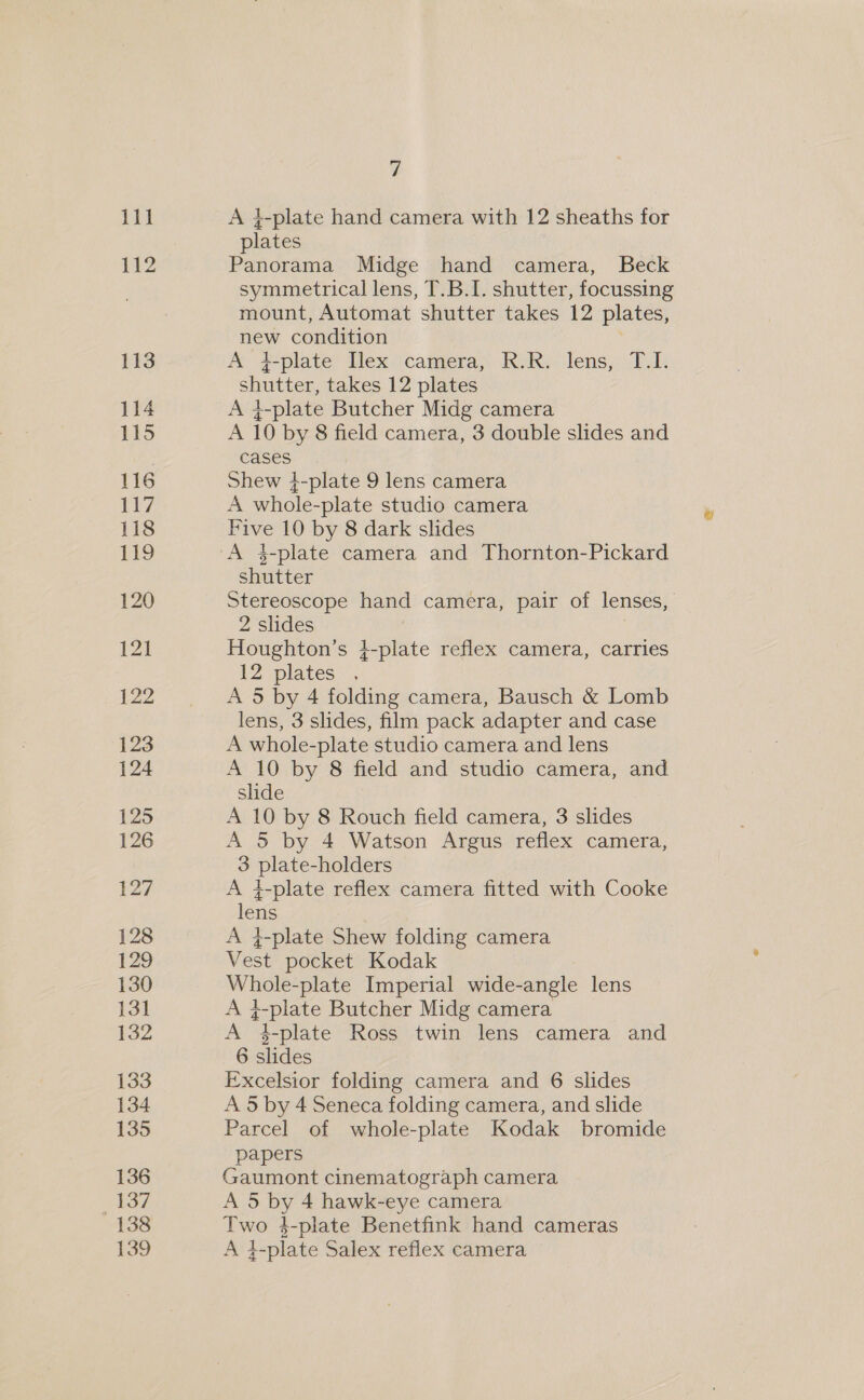 11} 112 113 114 115 116 117 118 £9 120 121 2 123 124 125 126 127 128 129 130 13] 132 133 134 135 136 137 138 139 vi A 4-plate hand camera with 12 sheaths for plates Panorama Midge hand camera, Beck symmetrical lens, T.B.I. shutter, focussing mount, Automat shutter takes 12 plates, new condition A #-plate Tex camera, R-R. lens, T.01. shutter, takes 12 plates A 4-plate Butcher Midg camera A 10 by 8 field camera, 3 double slides and cases Shew }-plate 9 lens camera A whole-plate studio camera Five 10 by 8 dark slides A 4-plate camera and Thornton-Pickard shutter Stereoscope hand camera, pair of lenses, 2 slides Houghton’s 4-plate reflex camera, carries 12 plates . A 5 by 4 folding camera, Bausch &amp; Lomb lens, 3 slides, film pack adapter and case A whole-plate studio camera and lens A 10 by 8 field and studio camera, and shde A 10 by 8 Rouch field camera, 3 slides A 5 by 4 Watson Argus reflex camera, 3 plate-holders A 4-plate reflex camera fitted with Cooke lens A }-plate Shew folding camera Vest pocket Kodak Whole-plate Imperial wide-angle lens A 4-plate Butcher Midg camera A 4-plate Ross twin lens camera and 6 slides Excelsior folding camera and 6 slides A 5 by 4 Seneca folding camera, and slide Parcel of whole-plate Kodak bromide papers Gaumont cinematograph camera A 5 by 4 hawk-eye camera Two 4-plate Benetfink hand cameras A }-plate Salex reflex camera