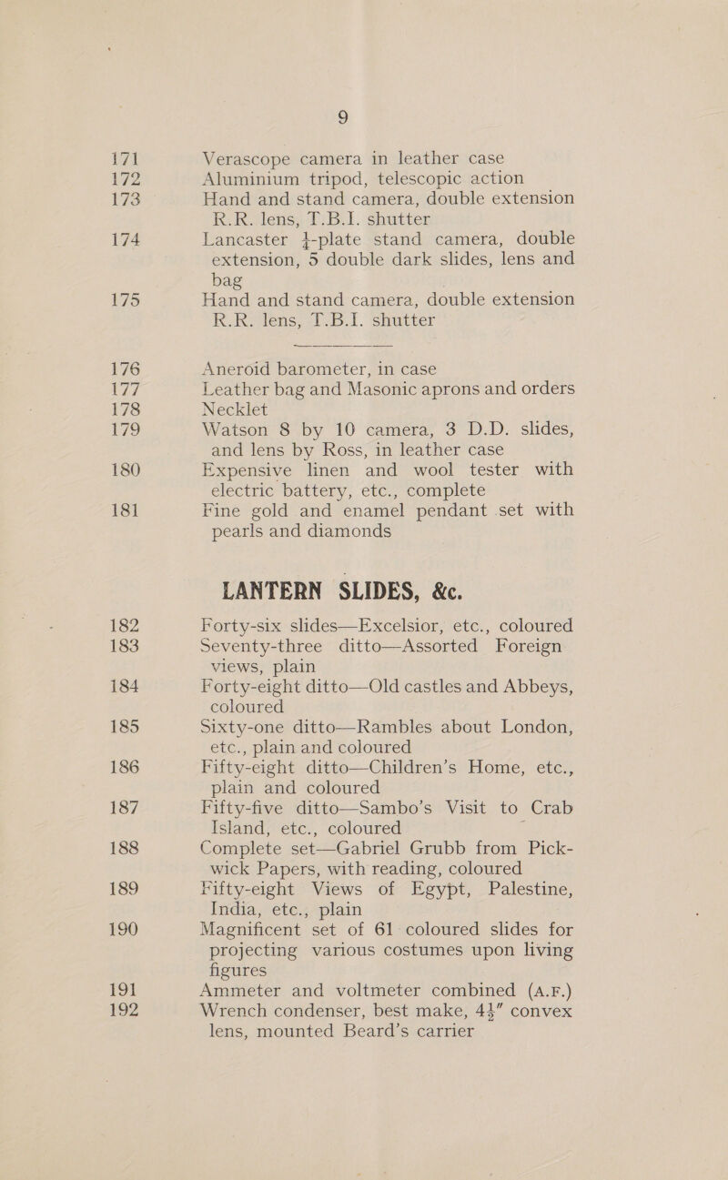 Ley 8 | 172 174 175 176 Ld 178 179 180 181 782 183 184 185 186 187 188 189 190 191 192 ° Verascope camera in leather case Aluminium tripod, telescopic action Hand and stand camera, double extension R.R. lens, T.B.I. shutter Lancaster 4-plate stand camera, double extension, 5 double dark slides, lens and ba | Hand and stand camera, double extension R.Re lens, 1.38.1. shutter Aneroid barometer, in case Leather bag and Masonic aprons and orders Necklet Watson 8 by 10 camera, 3 D.D. slides, and lens by Ross, in leather case Expensive linen and wool tester with electric ‘battery, ete, complete Fine gold and enamel pendant set with pearls and diamonds LANTERN SLIDES, &amp;. Forty-six slides—Excelsior, etc., coloured Seventy-three ditto—Assorted Foreign views, plain Forty-eight ditto—Old castles and Abbeys, coloured Sixty-one ditto—Rambles about London, etc., plain and coloured Fifty-eight ditto—Children’s Home, etc., plain and coloured Fifty-five ditto—Sambo’s Visit to Crab Island, etc., coloured . Complete set—Gabriel Grubb from Pick- wick Papers, with reading, coloured rifty-eight Views of Egypt, Palestine, India, etc., plain Magnificent set of 61 coloured slides for projecting various costumes upon living figures Ammeter and voltmeter combined (A.F.) Wrench condenser, best make, 44” convex lens, mounted Beard’s carrier