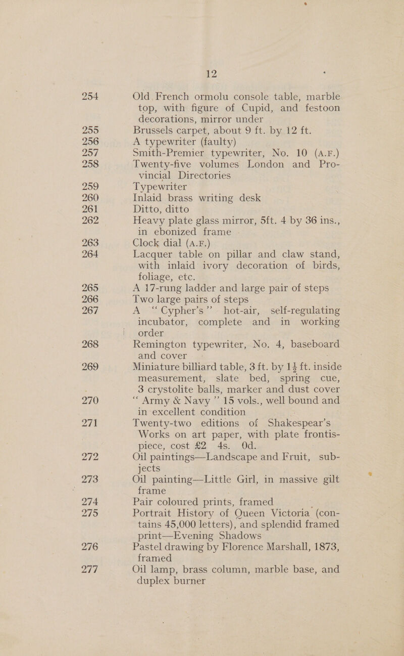254 255 256 257 258 259 260 261 262 263 264 265 266 967 268 269 270 271 276 277 12 Old, French ormolu console table, marble top, with figure of Cupid, and festoon decorations, mirror under Brussels carpet, about 9{t.. by.!2 ft. A typewriter (faulty) Smith-Premier typewriter, No. 10 (4.F.) Twenty-five volumes London and Pro- vincial Directories Typewriter Inlaid brass writing desk Ditto, ditto Heavy plate glass mirror, 5ft. 4 by 36 ins., in ebonized frame Clock dial (A.F.) Lacquer table on pillar and claw stand, with inlaid ivory decoration of birds, foliage, etc. A 17-rung ladder and large pair of steps Two large pairs of steps A “Cypher’s”’ hot-air, self-regulating incubator, complete and in working order and cover - Miniature billiard table, 3 ft. by 14 ft. ines measurement, slate bed, spring cue, 3 crystolite balls, marker and dust cover “ Army &amp; Navy ’’ 15 vols., well bound and in excellent condition Twenty-two editions of Shakespear’ S ‘Works on art paper, with plate frontis- piece, cost £2 4s. Od. Oil paintings—Landscape and Fruit, sub- jects Oil painting—Little Girl, in massive gilt frame Pair coloured prints, framed Portrait History of Queen Victoria (con- tains 45,000 letters), “and splendid framed print—Evening Shadows Pastel drawing by Florence Marshall, 1873, framed Oil lamp, brass column, marble base, and duplex burner