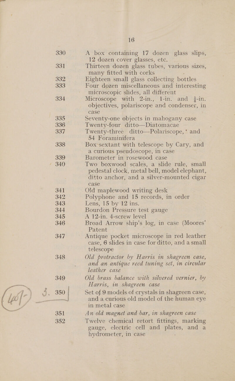 4 de 330 331 332 333 334 335 337 338 339 34] 342 343 344 345 346 347 348 349 351 352 5 Srecseresmeneny 16 A box containing 17 dozen glass slips, 12 dozen cover glasses, etc. Thirteen dozen glass tubes, various sizes, many fitted with corks Eighteen small glass collecting bottles Four dozen miscellaneous and interesting microscopic slides, all different Microscope with 2-in., l-in. and 4-in. objectives, polariscope and condenser, in case Seventy-one objects in mahogany case Twenty-four ditto—Diatomacae Twenty-three ditto—Polariscope, ' and 54 Foraminifera Box‘sextant with telescope by Cary, and a curious pseudoscope, in case Barometer in rosewood case Two boxwood scales, a slide rule, small pedestal clock, metal bell, model elephant, ditto anchor, and a silver- LEOr ues cigar case Old maplewood writing dese Polyphone and 15 records, in order Lens; 15 by £2 ins. Bourdon Pressure test gauge A 12-in. 4-screw level Broad Arrow ship’s o in case (Moores’ Patent case, 6 slides in case for ditto, and asmall telescope Old protractor by Harris in shagreen case, and an antique reed luning Set, in circular leather case Old brass balance with stlvered vernier, by Harris, n shagreen case Set of 9 models of crystals in shagreen case, and a curious old model of the human eye in metal case An old magnet and bar, im shagreen case Twelve chemical retort fittings, marking gauge, electric cell” and ge and a hydrometer, in case