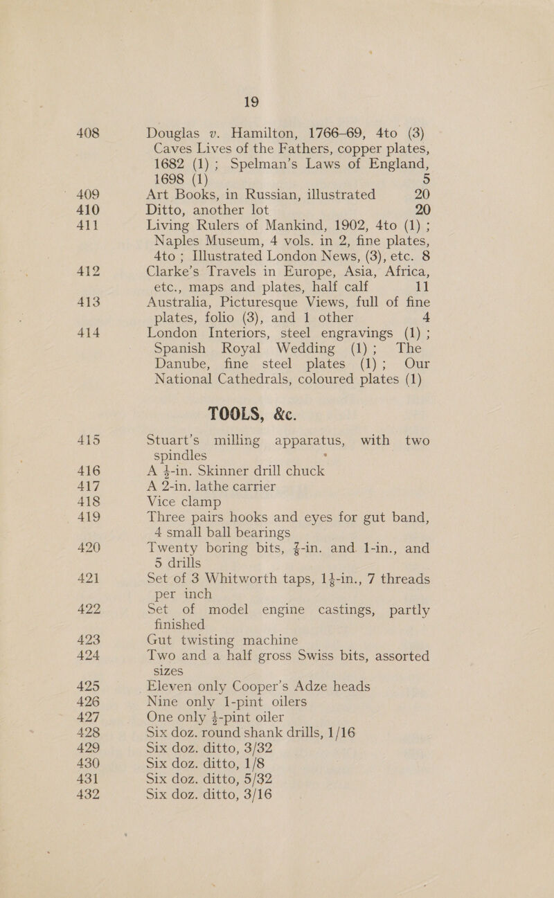 408 410 411 413 414 415 416 417 418 419 420 42] 422 423 424 4295 426 427 428 429 430 43] 432 19 Douglas v. Hamilton, 1766-69, 4to (3) Caves Lives of the Fathers, copper plates, 1682 (1); Spelman’s Laws of England, 1698 (1) 5 Art Books, in Russian, illustrated 20 Ditto, another lot 20 Living Rulers of Mankind, 1902, 4to (1) ; Naples Museum, 4 vols. in 2, fine plates, Ato; Illustrated London News, (3), etc. 8 Clarke’s Travels in Europe, Asia, Africa, etc., maps and plates, half calf bt Australia, Picturesque Views, full of fine plates, folio (3), and 1 other 4 London Interiors, steel engravings (1) ; Spanish Royal Wedding (1); The Hamibe,-.cine. steel platessr(h) ; Our National Cathedrals, coloured plates (1) TOOLS, &amp;c. Stuart’s milling apparatus, with two spindles . A 4-in. Skinner drill chuck A 2-in. lathe carrier Vice clamp Three pairs hooks and eyes for gut band, 4 small ball bearings Twenty boring bits, ¢-in. and 1-in., and 5 drills Set of 3 Whitworth taps, 14-in., 7 threads per inch Set of model engine castings, partly finished | Gut twisting machine Two and a half gross Swiss bits, assorted SIZES Nine only 1-pint oilers One only $-pint oiler Six doz. round shank drills, 1/16 Six doz. ditto, 3/32 six doz, ditto, 1/8 Six doz. ditto, 5/32 Six doz. ditto, 3/16