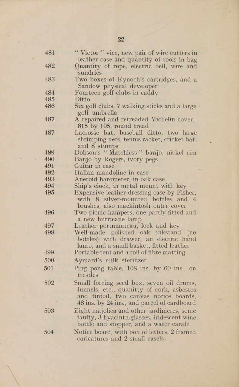 481 482 483 484 485 486 487 487 489 490 491 492 493 494. 495 496 497 498 499 500 501 502 503 504 22 “Victor ’’ vice, new pair of wire cutters in leather case and quantity of tools in bag Quantity of rope, electric bell, wire and sundries Two boxes of i yikoieh s cartridges, and a Sandow physica! developer Fourteen golf clubs in caddy Ditto Six golf clubs, 7 walking sticks and a large golt umbrella A repaired and retreaded Michelin cover 815 by 105, round tread Lacrosse bat, baseball ditto, two large shrimping nets, tennis racket, cricket bat, Dobson’s “ Matchless’ banjo, nickel rim Banjo by Rogers, ivory pegs Guitar in case Italian mandoline in case Aneroid barometer, in oak case Ship’s clock, in metal mount with key Expensive leather dressing case by Fisher, with 8 silver-mounted bottles and 4 brushes, also mackintosh outer cover Two picnic hampers, one partly fitted and a new hurricane lamp Leather portmanteau; lock and key Well-made polished oak inkstand (no bottles) with drawer, an electric hand — lamp, and a small basket, fitted leather Portable tent and a roll of fibre matting Aymard’s milk sterilizer Ping pong table, 108 ins. PY Op ins., on - trestles Small forcing seed box, seven oil drums, funnels, etc., quanitty of cork, asbestos and tinfoil, two canvas notice boards, 48 ins. by 24 ins., and parcel of cardboard Hight majolica and other jardinieres, some faulty, 3 hyacinth glasses, iridescent wine bottle and stopper, and a water carafe Notice board, with box of letters, 2 framed caricatures and 2 small easels.