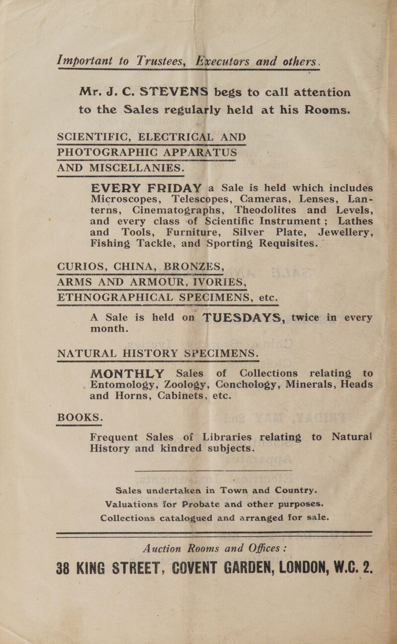 Important to Trustees, Executors and others. Mr. J. C. STEVENS begs to call attention to the Sales regularly held at his Rooms. SCIENTIFIC, ELECTRICAL AND PHOTOGRAPHIC APPARATUS AND MISCELLANIES. EVERY FRIDAY a Sale is held which. includes Microscopes, Telescopes, Cameras, Lenses, Lan- terns, Cinematographs, Theodolites and Levels, and every class ‘of Scientific Instrument; Lathes and Tools, Furniture, Silver Plate, Jewellery, Fishing Tackle, and Sporting Requisites. CURIOS, CHINA, BRONZES, ARMS AND ARMOUR, IVORIES, ETHNOGRAPHICAL SPECIMENS, ete. A Sale is held on TUESDAYS, twice in every month. NATURAL HISTORY SPECIMENS. MONTHLY Sales of Collections relating to Entomology, Zoology, Cenchology, Minerals, Heads and Horns, Cabinets, etc. BOOKS. Frequent Sales of Libraries relating to Natural History and kindred subjects. ee a EE EE AR Sales undertaken in Town and Country. Valuations for Probate and other purposes. Collections catalogued and arranged for sale.  Auction Rooms and Offices : 38 KING STREET, COVENT GARDEN, LONDON, W.G. 2. 