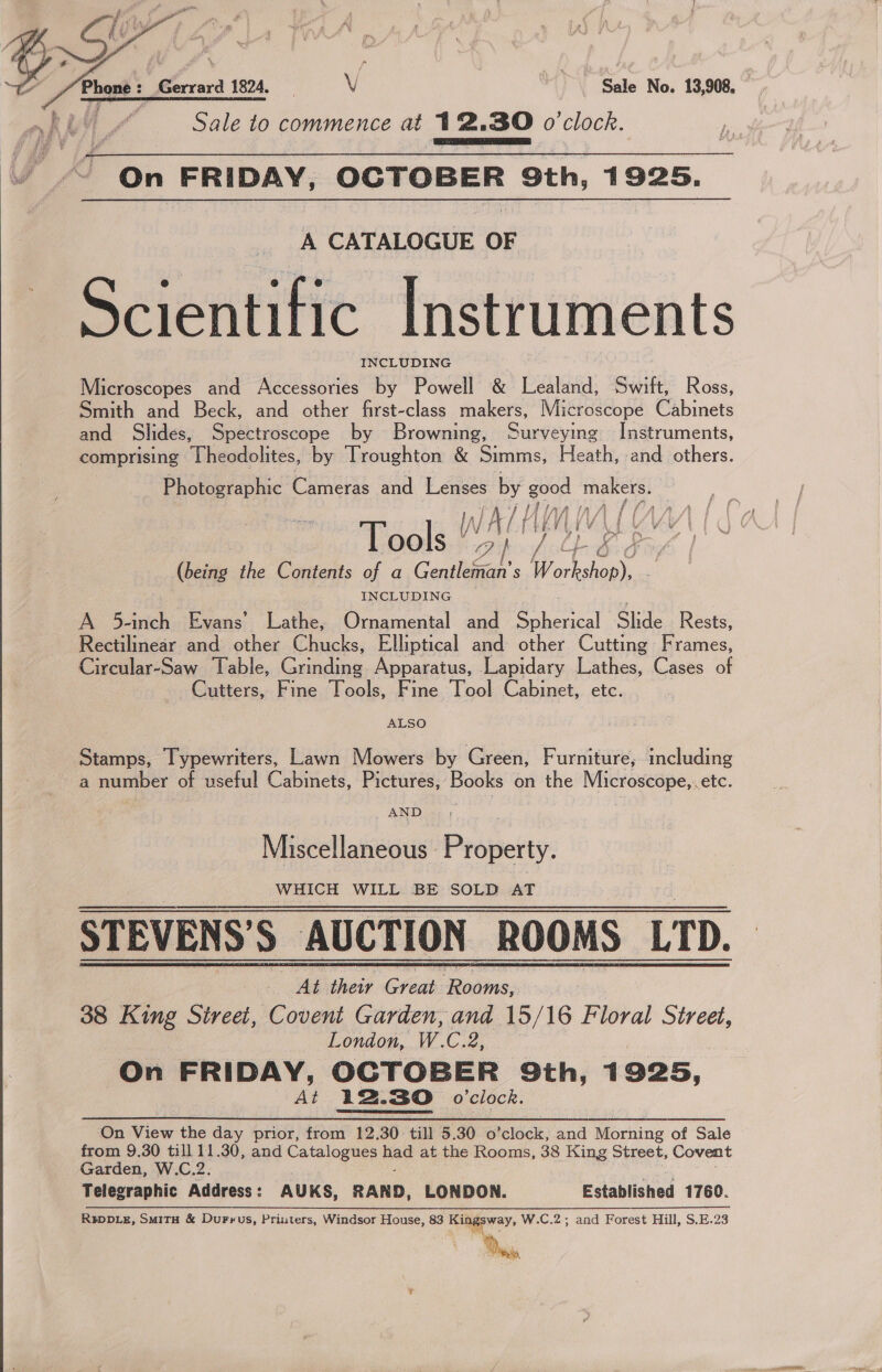   Phast : @errard 1824, HV Sale No. 13,908 . Sale to commence at 12.30 o'clock. On FRIDAY, OCTOBER 9th, 1925.  A CATALOGUE OF Scientific Instruments INCLUDING Microscopes and Accessories by Powell &amp; bandas: Swift, Ross, Smith and Beck, and other first-class makers, Microscope Cabinets and Shides, Spectroscope by Browning, Surveying Instruments, comprising Theodolites, by Troughton &amp; Simms, Heath, and others. Photographic eras ane ae oe A good makers. Di WW Ata A a LAR S| | Tools “ Oi M ed (being the Contents of a Gentleman’ s | om INCLUDING A 5-inch Evans’ Lathe, Ornamental and Lal era Slide Rests, Rectilinear and other Chucks, Elliptical and: other Cutting runes, Circular-Saw Table, Grinding Apparatus, Lapidary Lathes, Cases of Cutters, Fine Tools, Fine Tool Cabinet, etc. ALSO Stamps, Typewriters, Lawn Mowers by Green, Furniture, including a number of useful Cabinets, Pictures, Books on the Microscope,.etc. AND : ay Miscellaneous | Property. WHICH WILL BE SOLD AT STEVENS’S AUCTION ROOMS LTD. At their Great iia 38 King Sireei, Covent Garden, and. 15/16 Floral Street, London, W.C.2, On FRIDAY, OCTOBER 9th, 1925, At 12.30 o'clock. On View the day prior, from 12.30 till 5.30 0’ icloelk, and Morning of Sale from 9.30 till 11.30, and Catalogues hae at the Rooms, 38 King Street, Covent Garden, W.C.2. Telegraphic Address: AUKS, RAND, LONDON. Established 1760. RIDDLE, SMiTH &amp; Durrus, Priuters, Windsor House, 83 Ringe yay. W.C.2; and Forest Hill, S.E.23 Dns  