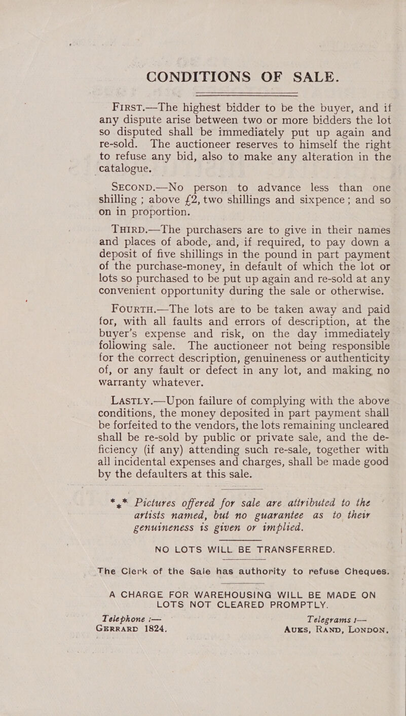 CONDITIONS OF SALE.  Frrst.—The highest bidder to be the buyer, and if any dispute arise between two or more bidders the lot so disputed shall be immediately put up again and re-sold. The auctioneer reserves to himself the right to refuse any bid, also to make any alteration in the catalogue. | SECOND.—No person to advance less than one shilling ; above £2, two shillings and sixpence; and so on in proportion. 3 THIRD.—The purchasers are to give in their names and places of abode, and, if required, to pay down a deposit of five shillings in the pound in part payment of the purchase-money, in default of which the lot or lots so purchased to be put up again and re-sold at any convenient opportunity during the sale or otherwise. FourtH.—The lots are to be taken away and paid for, with all faults and errors of description, at the buyers expense and risk, on the day immediately following sale. The auctioneer not being responsible for the correct description, genuineness or authenticity of, or any fault or defect in any lot, and making no warranty whatever. LastLy.—Upon failure of complying with the above conditions, the money deposited in part payment shall be forfeited to the vendors, the lots remaining uncleared shall be re-sold by public or private sale, and the de- ficiency (if any) attending such re-sale, together with all incidental expenses and charges, shall be made good by the defaulters at this sale. *,* Pictures offered for sale are attributed to the artists named, but no guarantee as to thew genuineness 1s given or implied. NO LOTS WILL BE TRANSFERRED. The Clerk of the Sale has authority to refuse Cheques, A CHARGE FOR WAREHOUSING WILL BE MADE ON LOTS NOT CLEARED PROMPTLY. Telephone i— © Telegrams !1— GERRARD 1824. AvugEs, RAND, LonpoNn,