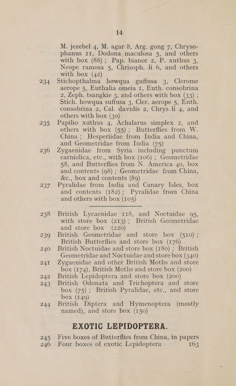 234 235 236 237 238 239 240 241 242 243 244 245 246 14 phanus 11, Dodona maculosa 5, and others with box (88); Pap. bianor 2, P. xuthus 3, Neope ramosa 5, Chrisoph. li 6, and others with bOx<(42)-.. Stichopthalma howqua guffusa 3, Clerome aerope 5, Euthalia omeia 1, Euth. consobrina> 2, Zeph. tsangkie 3, and others with box (33) ; Stich. howqua suffusa 3, Cler. aerope 5, Euth. consobrina 2, Cal. davidis 2, Chrys. 4, and others with box (30) Papilio xuthus 4, Achalarus simplex 2, and others with box (55); Butterflies from W. China ; Hesperiidae from India and China, and Geometridae from India (75) Zygaenidae from Syria including punctum carniolica, etc., with box (106) ; Geometridae 58, and Butterflies from N. America 40, box and contents (98) ; Geometridae from China, &amp;c., box and contents (89) Pyralidae from India and Canary Isles, box and contents (182); Pyralidae from China and others with box (105) British Lycaenidae 118, and Noctuidae 95, with store box (213); British Geometridae and store box (220) British. Geometridae and store box (510); British Butterflies and store box (176) British Noctuidae and store box (180) ; British Geometridae and Noctuidae and store box (340) Zygaenidae and other British Moths and store box (174), British Moths and store box (200) British Lepidoptera and store box (200) - British Odonata and Trichoptera and store box (75); British Pyralidae, etc., and store box (149) British Diptera and ey ema (mostly named), and store box (150) EXOTIC LEPIDOPTERA. Four. boxes of exotic Lepidoptera 163