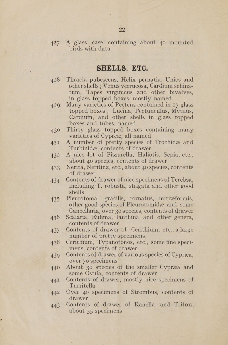 427 428 429 430 431 432 433 434 435 430 437 438 439 440 441 442 443 22 A glass case containing about 40 mounted birds with data SHELLS, ETC. Thracia pubescens, Helix pernatia, Unios and other shells ; Venus verrucosa, Cardium schina- tum, Tapes virginicus and other bivalves, in glass topped boxes, mostly named Many varieties of Pectens contained in 17 glass topped boxes ; Lucina, Pectunculus, Mytilus, Cardium, and other shells in glass topped boxes and tubes, named Thirty glass topped boxes containing many varieties of Cypree, all named A number of pretty species of Trochide and Turbinide, contents of drawer A nice lot of Fissurella, Hahotis, Sepia, etc., about 40 species, contents of drawer Nerita, Neritina, etc. , about 40 species, contents of drawer Contents of drawer of nice specimens of Terebsa, including T. robusta, strigata and other good shells Pleurotoma = gracilis, tornatus, mitreeformis, other good species of Pleurotomide and some Cancellaria, over 30 species, contents of drawer Scalaria, Eulima, lanthina and other genera, Contents of drawer of Cerithium, etc., a large number of pretty specimens Cerithium, Typanotonos, etc., some fine speci- mens, contents of drawer | Contents of drawer of various species of Cyprea, over 70 specimens About 30 species of the smaller Cyprea and some Ovula, contents of drawer Contents of drawer, mostly nice specimens of Turritella Over 40 specimens of Strombus, contents of drawer Contents of drawer of Ranella and Triton, about 35 specimens