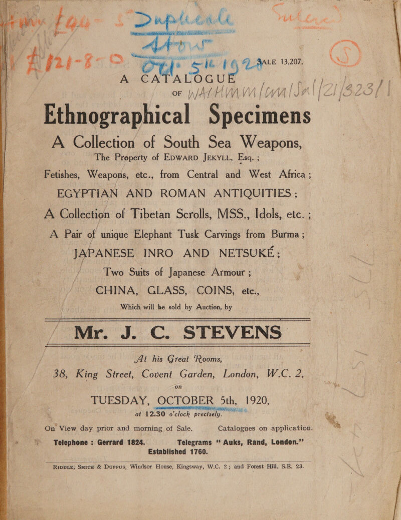   ise hs t ; ia PARR Wis egal Ax iti : h ay py Au Yaa bia oe Liisa pie. Pan \ hath ‘\ 4 wi ay, f ’ | E §2.4-% po Peele Sie V6 6) SALE 13,207. A CATALOGU nae / tyke”   A Collection of South Sea Weapons, The Property of EDWARD JEKYLL, Esq. ; Fetishes, Weapons, etc., from Central and West Africa ; EGYPTIAN AND ROMAN ANTIQUITIES ; a Collection of Tibetan Scrolls, MSS., Idols, etc. ; A Pair of unique Elephant Tusk Carvings from Burma ; JAPANESE INRO AND NETSUKE; Two Suits of Japanese Armour ; CHINA, GLASS, COINS, etc., Which will be sold by Auction, by Mr. J. C. STEVENS _ At his Great ‘Rooms, | 38, King Street, Covent Garden, London, W.C. 2, on TUESDAY, OCTOBER 5th, 1920, ARNO A RAPA IAEA at 12.30 o’clock precisely. On View day prior and morning of Sale. Catalogues on application. ~ ‘Telephone : Gerrard 1824. Telegrams ‘“‘ Auks, Rand, London.’’ Established 1760.  Ripper, Smita &amp; DuFFUS, Windsor House, Kingsway, W.C. 2 . and Forest Hill, S.E. 23.