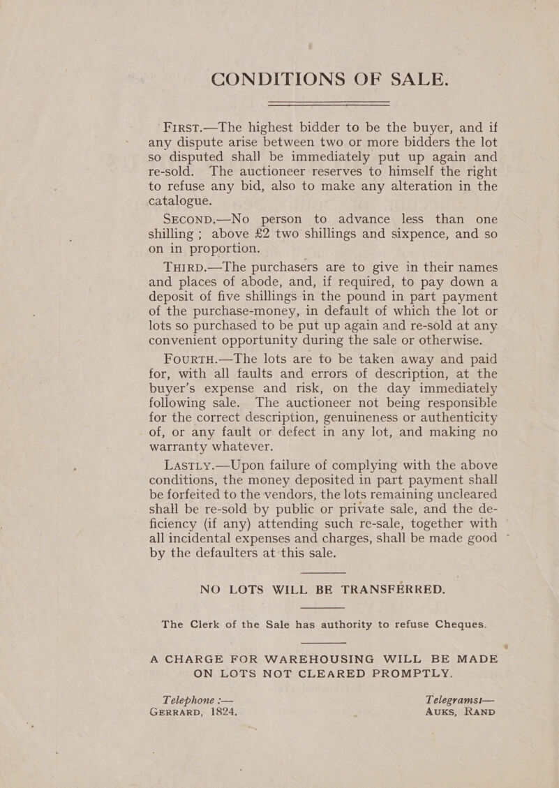 CONDITIONS OF SALE. ‘First.—The highest bidder to be the buyer, and if any dispute arise between two or more bidders the lot so disputed shall be immediately put up again and re-sold. The auctioneer reserves to himself the right to refuse any bid, also to make any alteration in the catalogue. SECOND.—No person to advance less than one shilling ; above £2 two shillings and sixpence, and so on in proportion. TuirRD.—The purchasers are to give in their names and places of abode, and, if required, to pay down a deposit of five shillings in the pound in part payment of the purchase-money, in default of which the lot or lots so purchased to be put up again and re-sold at any convenient opportunity during the sale or otherwise. FourtTH.—The lots are to be taken away and paid for, with all faults and errors of description, at the buyer’s expense and risk, on the day immediately following sale. The auctioneer not being responsible for the correct description, genuineness or authenticity of, or any fault or defect in any lot, and making no warranty whatever. | Last_ty.—Upon failure of complying with the above conditions, the money deposited in part payment shall be forfeited to the vendors, the lots remaining uncleared shall be re-sold by public or private sale, and the de- ficiency (if any) attending such re-sale, together with all incidental expenses and charges, shall be made good ~ by the defaulters at this sale.  NO LOTS WILL BE TRANSFERRED.  The Clerk of the Sale has authority to refuse Cheques.  A CHARGE FOR WAREHOUSING WILL BE MADE ON LOTS NOT CLEARED PROMPTLY. Telephone :-— Telegramsi— GERRARD, 1824. ‘ AUKS, RAND