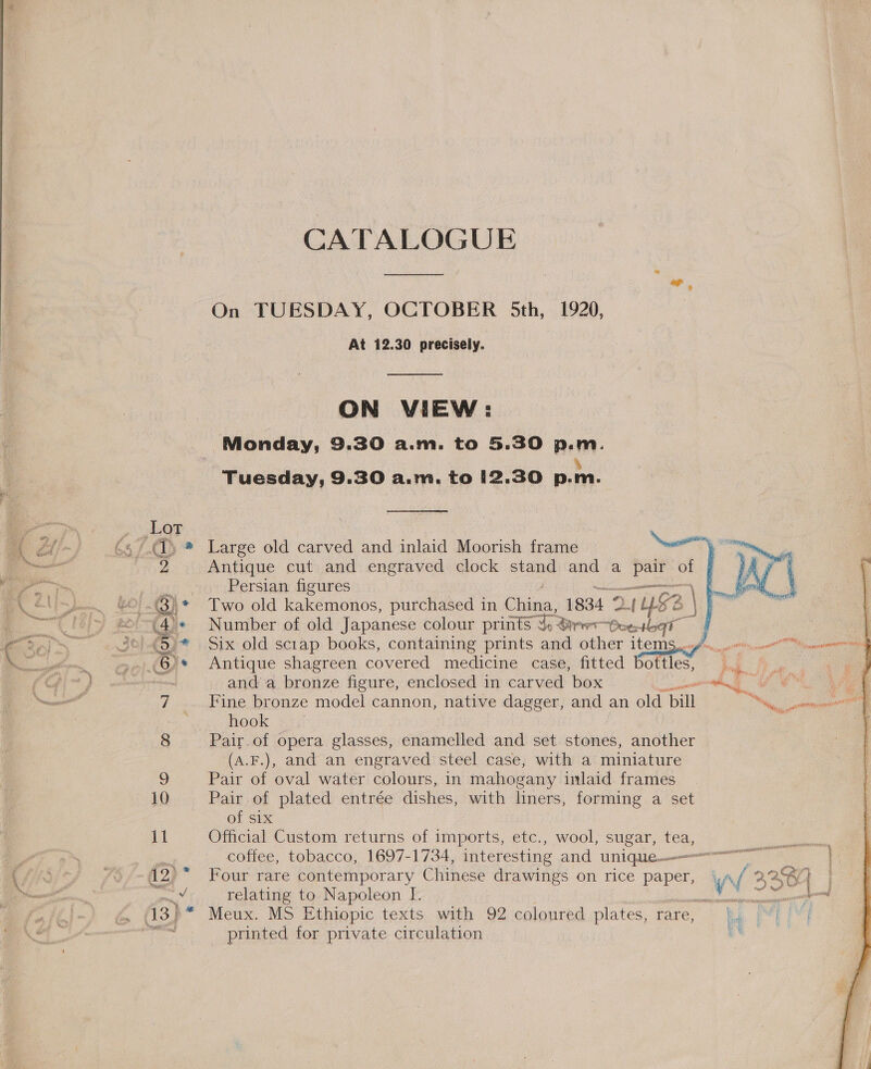 CATALOGUE  al 9 On TUESDAY, OCTOBER 5th, 1920, | At 12.30 precisely. ON VIEW: Monday, 9.30 a.m. to 5.30 p.m. 4 Tuesday, 9.30 a.m. to 12.30 p.m. ber : 65/1) ® Large old carved and inlaid Moorish frame Newest 2 Antique cut and engraved clock stand and a pair of pss Persian figures 3) * Two old kakemonos, purchased in Slime: 1834 2 2 148 aif (4.« Number of old Japanese colour prints J: Bre eter | (5)* Six old scrap books, containing prints and other item: .6)* Antique shagreen covered medicine case, fitted Cotes chon and a bronze figure, enclosed in carved box “ 7 Fine bronze model cannon, native dagger, and an old. Dill hook 8 Pair.of opera glasses, enamelled and set stones, another (A.F.), and an engraved steel case, with a miniature 9 Pair of oval water colours, in mahogany inlaid frames 10 Pair of plated entrée dishes, with liners, forming a set of six 11 Official Custom returns of imports, etc., wool, sugar, tea, of relating to Napoleon I. printed for private circulation