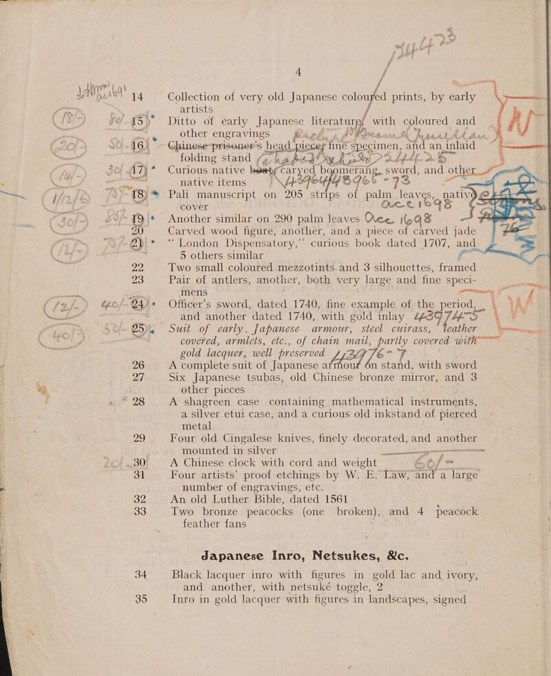 ; es 26 29 3] 32 33 34 35 i # j f Ditto of early Japanese eee! with coloured and other engravings Raed, Alvear tl Prt Ad Av %  folding stand (y hades Ly) P2 bfdl. 2.6 : Curious native vt caryed bo, meran sword, and othe a, 8 native items A396 ouefy 39 Cc 7 i : Pali manuscript on at strips of aha Bal native cover On &amp; Another similar on 290 palm leaves Wee. eye Carved wood figure, another, and a piece of carved jade “London Dispensatory,” curious book dated 1707, pete S Others stulagw ee \ wien cet eo ke At eh hae ae ‘ Two small coloured mezzotints and 3 silhouettes, Bs Pair of antlers, another, both ay large and fine speci- mens its tae     me Officer's sword, dated 1740, fine example of the period, \ Ag and another dated 1740, with gold inlay “639 Tom a t, covered, armlets, etc., of chain matl, 6-9 covered with gold lacquer, well preserved A424 fé A complete suit of Japanese afmou ae with sword Six Japanese tsubas, old Chinese bronze mirror, and 3 other pieces A shagreen case containing mathematical instruments, a silver etui case, and a curious old inkstand of pierced metal Four old Cingalese knives, finely decorated, and OEE mounted in silver genni A Chinese clock with cord and weight Of = Four artists proof etchings by W. E. Law, and a large number of engravings, etc. An old Luther Bible, dated 1561 Two bronze peacocks (one broken), and 4 peacock — feather fans 4, a  Japanese Inro, Netsukes, &amp;c. Black lacquer inro with figures in gold lac and ivory, and another, with netsuké toggle, 2 Inro in gold lacquer with figures in landscapes, signed