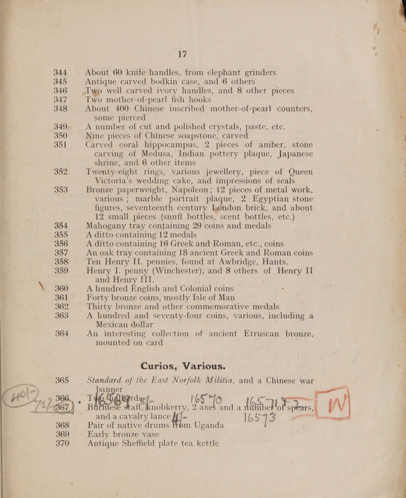 344 About 60 knife handles, from elephant grinders 345 Antique carved bodkin case, and 6 others 346 lwo well carved ivory handles, and 8 other pieces 347 Two mother-of- pearl fish hooks 348 About 400 Chinese inscribed mother-of-pearl counters, some pierced 349 A number of cut and polished crystals, paste, etc. 350 Nine pieces of Chinese soapstone, carved 351 Carved coral hippocampus, 2 pieces of amber, stone carving of Medusa, Indian pottery plaque, Japanese shrine, and 6 other items 352 Twenty-eight rings, various jewellery, piece of Queen Victoria’s wedding cake, and impressions of seals 353 Bronze paperweight, Napoleon; 12 pieces of metal work, various ; marble portrait plaque, 2 Egyptian stone figures, seventeenth century London brick, and about 12 small pieces (snuff bottles, scent bottles, etc.) 354 Mahogany tray containing 29 coins and medals 355 A ditto containing 12 medals 356 A ditto containing 16 Greek and Roman, etc., coins 357 An oak tray containing 18 ancient Greek and Roman coins 358 Ten Henry II. pennies, found at Awbridge, Hants. 359 Henry I. penny (Winchester), and 8 others of Henry II and Henry [II. 360 A hundred English and Colonial coins 361 Forty bronze coins, mostly Isle of Man 362 Thirty bronze and other commemorative medals 363 A hundred and seventy-four coins, various, including a Mexican dollar 364 An interesting collection of ancient Etruscan bronze, mounted on card Curios, Various. 365 Standard of the East Norfolk Militia, and a Chinese war Ale) Vaan — PUL, 7 366. T¥6,54 df iso ih ae wy. N| “ £31367) Burmese sree ie axes and a IGsvck ae =f Vi and 2 pee fae lance q|- Ta 13 by Pee 368 Pair of native drums trom Uganda 369 Early bronze vase 370 Antique Sheffield plate tea kettle
