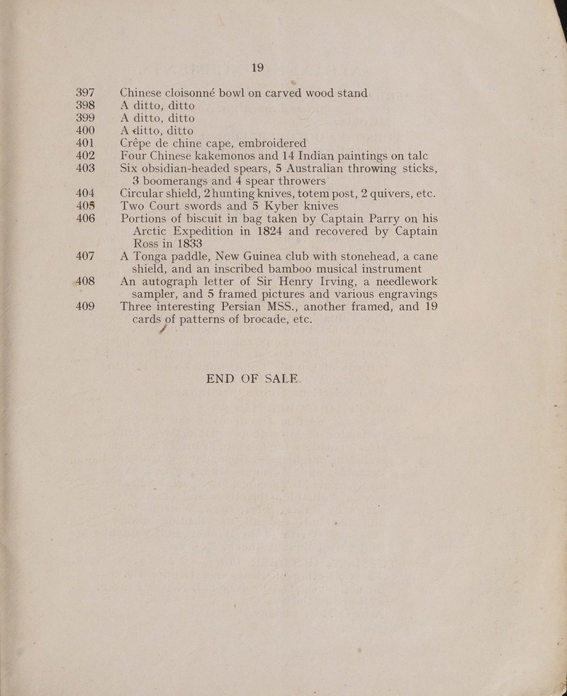 397 398 399 400 401 402 403 404 405 406 407 408 A409 19 Chinese cloisonné bowl on carved wood stand, A ditto, ditto A ditto, ditto A ditto, ditto Crépe de chine cape, embroidered Four Chinese kakemonos and 14 Indian paintings on talc Six obsidian-headed spears, 5 Australian throwing sticks, 3 boomerangs and 4 spear throwers Circular shield, 2hunting knives, totem post, 2 quivers, etc. Two Court swords and 5 Kyber knives Portions of biscuit in bag taken by Captain Parry on his Arctic Expedition in 1824 and recovered by Captain Ross in 1833 A Tonga paddle, New Guinea club with stonehead, a cane shield, and an inscribed bamboo musical instrument An autograph letter of Sir Henry Irving, a needlework sampler, and 5 framed pictures and various engravings Three interesting Persian MSS., another framed, and 19 a patterns of brocade, etc. END OF SALE.