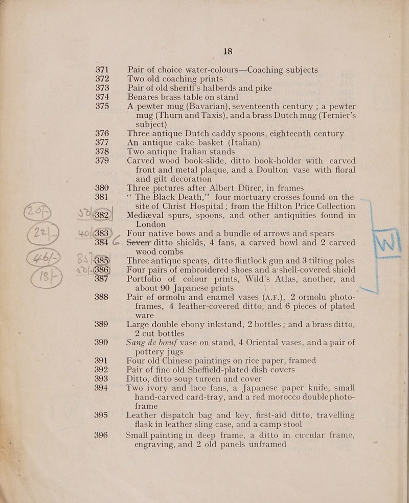 eal 371 372 373 374 375 376 377 378 379 380 381 ) J] y O 382.) 885) 388 389 390 391 392 393 394 395 396 18 Pair of choice water-colours—Coaching subjects Two old coaching prints’ Pair of old sheriff’s halberds and pike Benares brass table on stand A pewter mug (Bavarian), seventeenth century ; a pewter mug (Thurn and Taxis), anda brass Dutch mug (Ternier’s subject) Three antique Dutch caddy spoons, eighteenth century An antique cake basket (Italian) Two antique Italian stands Carved wood book-slide, ditto book-holder with carved front and metal plaque, and a Doulton vase with floral and gilt decoration Three pictures after Albert Dtirer, in frames ‘The Black Death,” four mortuary crosses found on the site of Christ Hospital; from the Hilton Price Collection Medieval spurs, spoons, and other antiquities found in London Four native bows and a bundle of arrows and spears Severr ditto shields, 4 fans, a carved bowl and 2 carved wood combs Three antique spears, ditto flintlock gun and 3 tilting poles Four pairs of embroidered shoes and a’shell-covered shield Portfolio of colour prints, Wild’s Atlas, another, and about 90 Japanese prints ' frames, 4 leather-covered ditto, and 6 pieces of plated ware Large double ebony inkstand, 2 bottles ; and a brass ditto, 2 cut bottles Sang de beuf vase on stand, 4 Oriental vases, anda pair of pottery jugs Four old Chinese paintings on rice paper, framed Pair of fine old Sheffield-plated dish covers Ditto, ditto soup tureen and cover Two ivory and lace fans, a Japanese paper knife, small hand-carved card-tray, and a red morocco double photo- frame Leather dispatch bag and key, first-aid ditto, travelling flask in leather sling case, and a camp stool Small painting in deep frame, a ditto in circular frame, engraving, and 2 old panels unframed re ial 