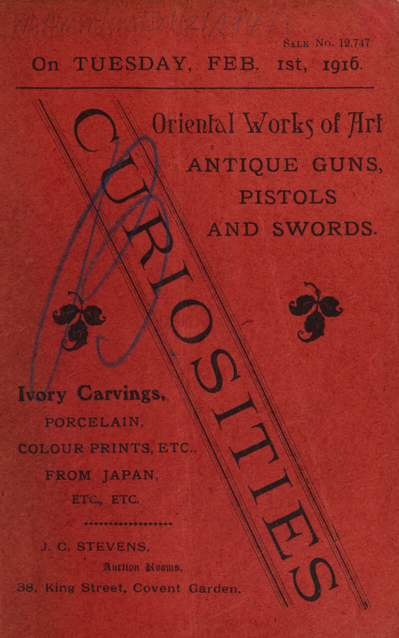 i ee} ae: zi ' oe  ! M3 ‘ ieee Saas ak A : Peet é . Sane No. 12,747 On TUESDAY, FEB. ist, 1016.   ANTIQUE GUNS, o\ PISTOLS \\\ AND SWORDS. at    - PORCELAIN, \ ‘ COLOUR PRINTS, ETC., \ FROM JAPAN, N | — ETC, ETC. SPOPTOOCHESSESSOZOOOO J.C. STEVENS, Se Auction dK none, 38, King Street, Covent Garden.