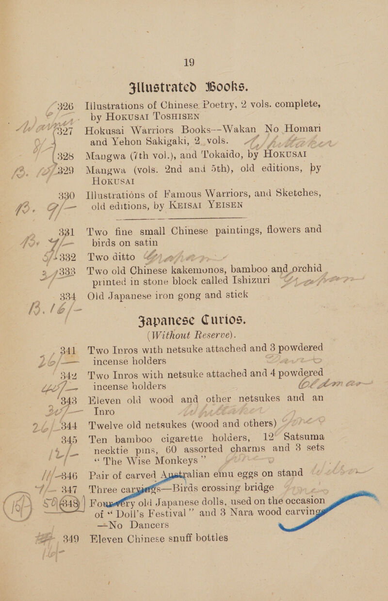 SZllustrated Books. “326 Illustrations of Chinese Poetry, 2 vols. complete, “/—,- by Hoxusat TosHIsEN : (321 Hokusai Warriors Books--Wakan No eee »/ 4 and Yehon Sakigaki, 2. vols. 7, oe | 328 Mangwa (7th vol.), and Tokaido, by foxusar 329 Mangwa (vols. 2nd and 5th), old editions, by Hoxkusal 330 Illustrations of Famous Warriors, AG Sketches, —— old editions, by Kutsat YEISEN a 331 -Two fine small Chinese paintings, flowers and 7/— _ birds on satin 4/3332 Two ditto Qo ahve a3 ‘Pwo old Chinese ape ced bamboo and_. al printed in stone block called Ishizuri 11 cof tr oe 3384 Old Japanese iron gong and stick Japanese Curios. | (Without Reserve). , 341 Two Inros with netsuke attached and 3 powder’ »/—— incense holders Peek 5344 ‘'T'wo Inros with netsuke attached and 4 powdered U-7— incense holders EO In Cee , 343 Kleven old wood and oe netsukes Sea an ba Sf. —_ Inro yy Le aap ; , ‘344 Twelve old dete: eine ane others) * 3845 -Ten bamboo cigarette holders, 12' Salen necktie pins, 60 assorted charms and 3 sets. | “The Wise Monkeys ”’ | oh Ag 846 Pair of carved Australian emu ege s on ee Le) tO 847 Three caryers—Birds crossing bridge 4 ‘SAG 349) Fo ry old Japanese dolls, used on the occasion F se, of *f Doll’s Festival’? and 3 Nara wood carvin —No Dancers “= 349 leven Chinese snuff bottles wr j } J i Lor? a . J     