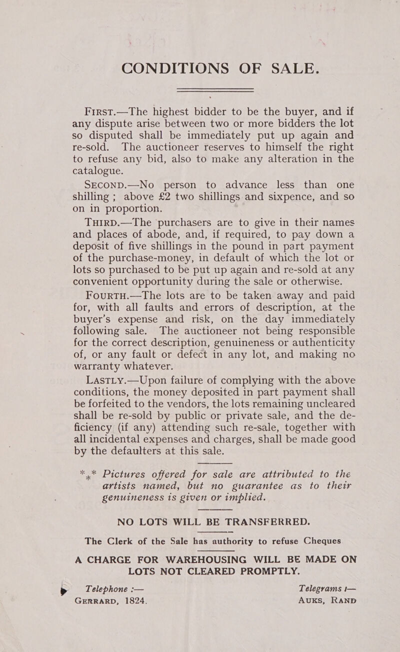 CONDITIONS OF SALE. Frrst.—The highest bidder to be the buyer, and if any dispute arise between two or more bidders the lot so disputed shall be immediately put up again and re-sold. The auctioneer reserves to himself the right to refuse any bid, also to make any alteration in the catalogue. SECOND.—No person to advance less than one shilling ; above £2 two shillings and sixpence, and so on in proportion. THIRD.—The purchasers are to give in their names and places of abode, and, if required, to pay down a deposit of five shillings in the pound in part payment of the purchase-money, in default of which the lot or lots so purchased to be put up again and re-sold at any convenient opportunity during the sale or otherwise. FourRTH.—The lots are to be taken away and paid for, with all faults and errors of description, at the buyer’s expense and risk, on the day immediately following sale. The auctioneer not being responsible for the correct description, genuineness or authenticity of, or any fault or defect in any lot, and making no warranty whatever. LastLty.—Upon failure of complying with the above conditions, the money deposited in part payment shall be forfeited to the vendors, the lots remaining uncleared shall be re-sold by public or private sale, and the de- ficiency (if any) attending such re-sale, together with all incidental expenses and charges, shall be made good by the defaulters at this sale. * * Pictures offered for sale are attributed to the artists named, but no guarantee as to thetr genuineness 1s given or implied. NO LOTS WILL BE TRANSFERRED. The Clerk of the Sale has authority to refuse Cheques     A CHARGE FOR WAREHOUSING WILL BE MADE ON LOTS NOT CLEARED PROMPTLY. Telephone :— Telegrams i— GERRARD, 1824. AUKS, RAND