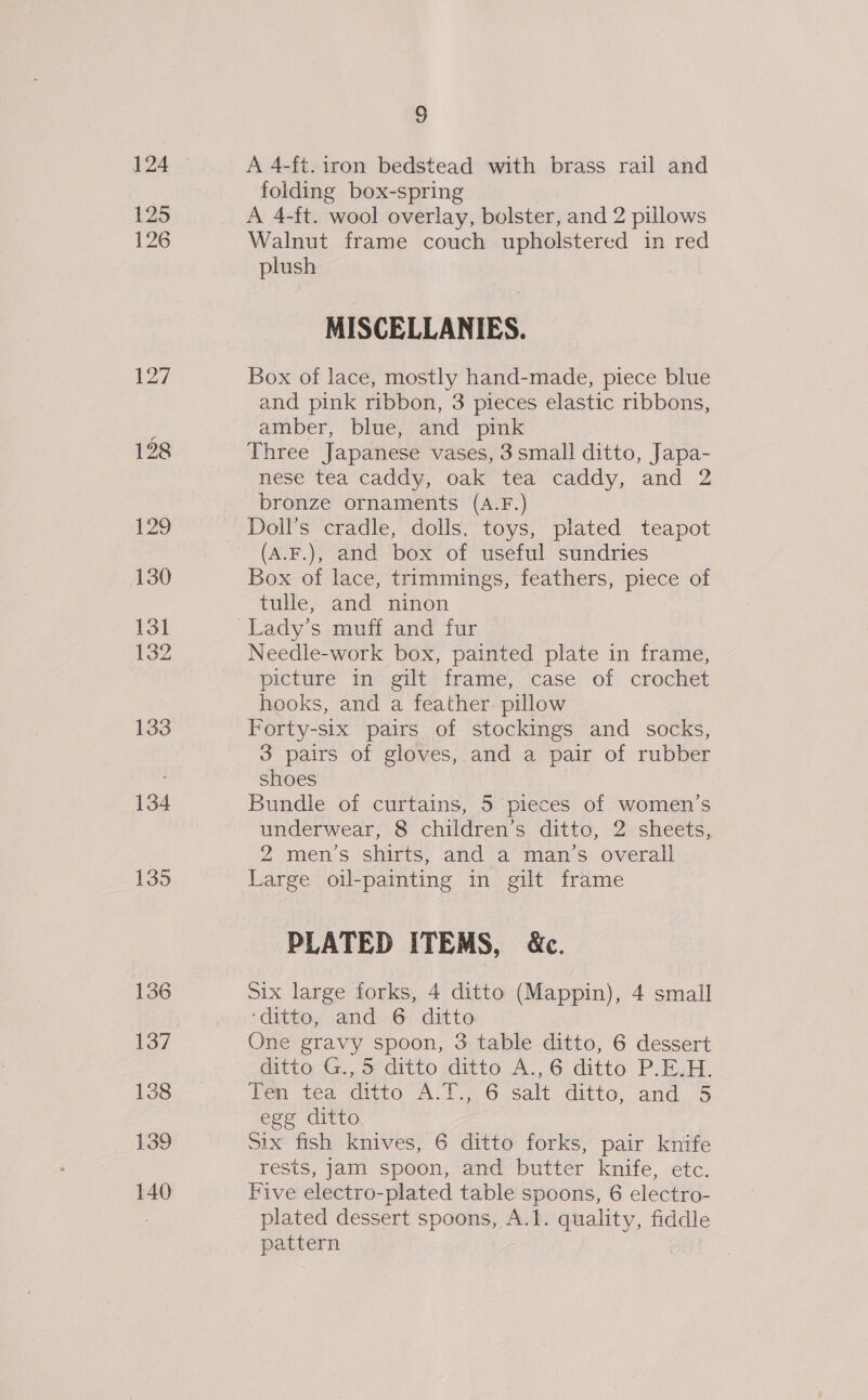 124 125 126 127 128 129 130 13] 132 133 134 135 136 137 138 139 140 5 A 4-ft. iron bedstead with brass rail and folding box-spring A 4-ft. wool overlay, bolster, and 2 pillows Walnut frame couch upholstered in red plush MISCELLANIES. Box of lace, mostly hand-made, piece blue and pink ribbon, 3 pieces elastic ribbons, amber, blue, and pink Three Japanese vases, 3small ditto, Japa- nese tea caddy, oak tea caddy, and 2 bronze ornaments (A.F.) Doll’s cradle, dolls, toys, plated teapot (A.F.), and box of useful sundries Box of lace, trimmings, feathers, piece of tulle, and ninon Lady’s muff and fur Needle-work box, painted plate in frame, picture in gilt frame, case of crochet hooks, and a feather pillow Forty-six pairs of stockings and socks, 3 pairs of gloves, and a pair of rubber shoes Bundle of curtains, 5 pieces of women’s underwear, 8 children’s ditto, 2 sheets, 2 men’s shirts, and a man’s overall Large oil-painting in gilt frame PLATED ITEMS, &amp;c. Six large forks, 4 ditto (Mappin), 4 small ‘ditto, and 6 ditto One gravy spoon, 3 table ditto, 6 dessert ditto G., 5 ditto ditto A.,6 ditto P.E.H. Ten tea ditto A:l.7 6 salt. ditto, and... 5 egg ditto. Six fish knives, 6 ditto forks, pair knife rests, Jam spoon, and butter knife, etc. Five electro-plated table spoons, 6 electro- plated dessert spoons, A.1. quality, fiddle pattern