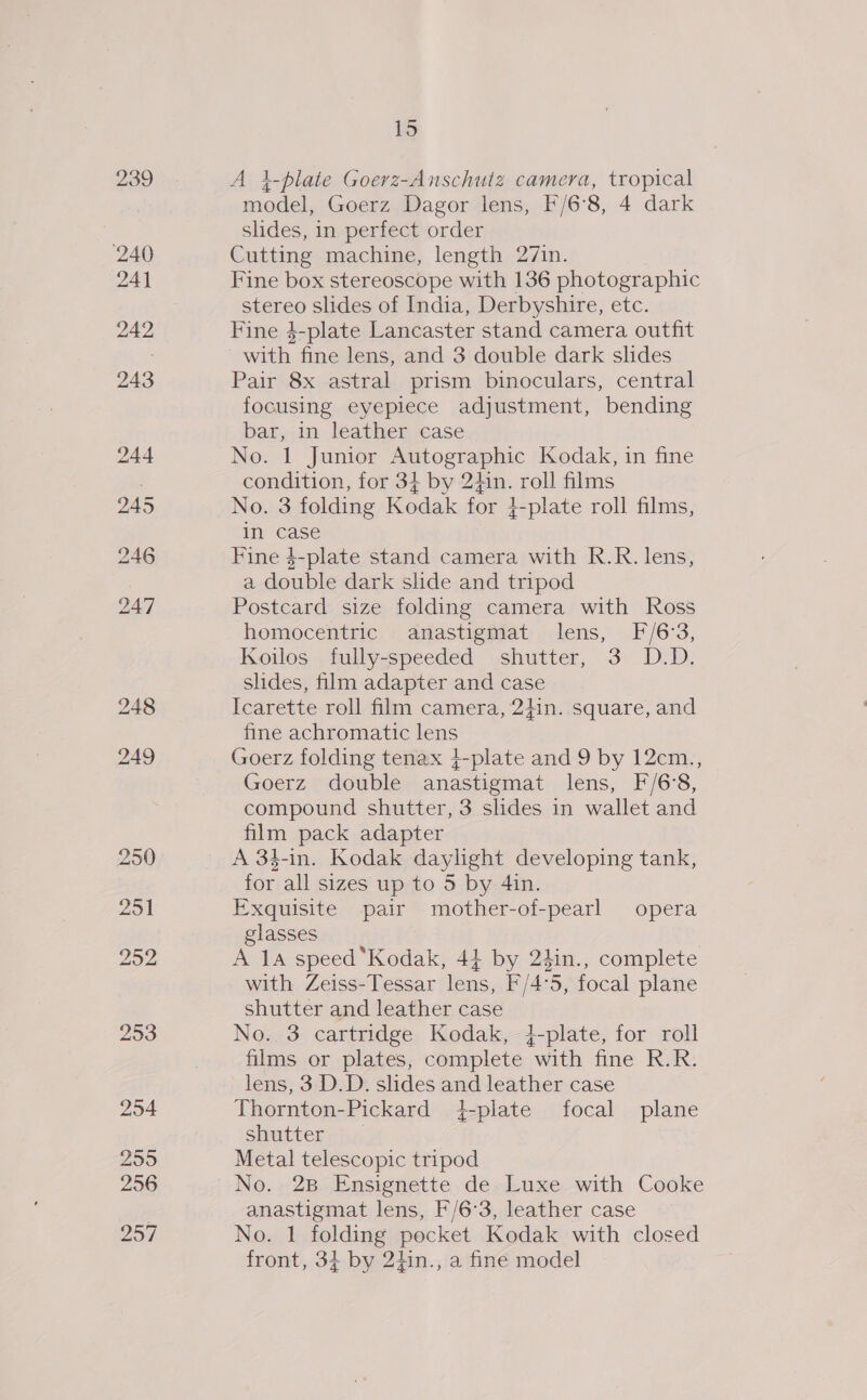 239 240 24] 242 243 15 A i4-plate Goerz-Anschutz camera, tropical model, Goerz Dagor lens, F/6°8, 4 dark slides, in perfect order Cutting machine, length 27in. Fine box stereoscope with 136 photographic stereo slides of India, Derbyshire, etc. Fine 4-plate Lancaster stand camera outfit with fine lens, and 3 double dark slides Pair 8x astral prism binoculars, central focusing eyepiece adjustment, bending bar, in leather case No. 1 Junior Autographic Kodak, in fine condition, for 3} by 2din. roll films No. 3 folding Kodak for }-plate roll films, in case Fine $-plate stand camera with R.R. lens, a double dark shde and tripod Postcard size folding camera with Ross homocentric anastigmat lens, F/6°3, Koilos fully-speeded shutter, 3 D.D. slides, film adapter and case Icarette roll film camera, 2}in. square, and fine achromatic lens Goerz folding tenax }-plate and 9 by 12cm., Goerz double anastigmat lens, F/6'8, compound shutter, 3 slides in wallet and film pack adapter A 34-in. Kodak daylight developing tank, for all sizes up to 5 by 4in. Exquisite pair mother-of-pearl opera glasses A 14 speed ‘Kodak, 41 by 24in., complete with Zeiss-Tessar lens, F/4°5, focal plane shutter and leather case No. 3 cartridge Kodak, 4-plate, for roll films or plates, complete with fine R.R. lens, 3 D.D. slides and leather case Thornton-Pickard 4-plate focal plane Shutter ty Metal telescopic tripod No. 2B Ensignette de Luxe with Cooke anastigmat lens, F/6°3, leather case No. 1 folding pocket Kodak with closed front, 34 by 2iin., a fine model