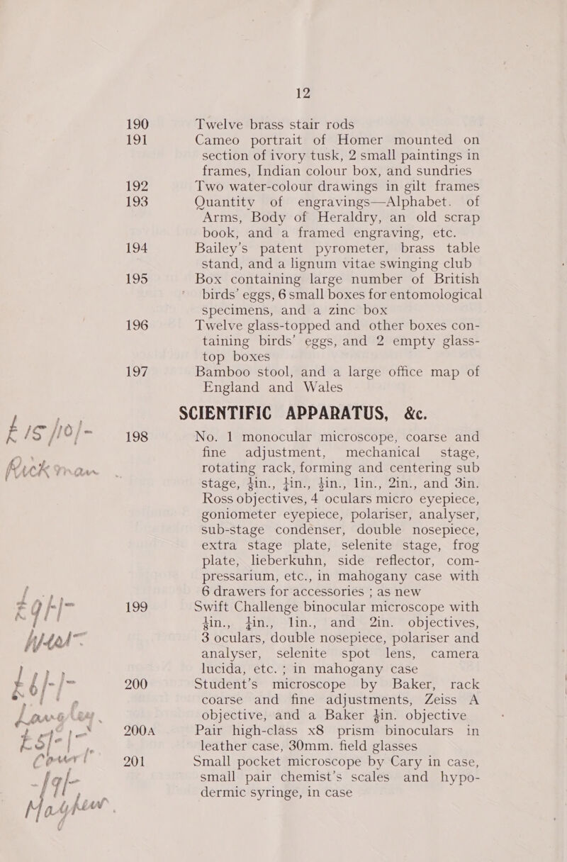 12 190 Twelve brass stair rods Teel Cameo portrait of Homer mounted on section of ivory tusk, 2 small paintings in frames, Indian colour box, and sundries 192 Two water-colour drawings in gilt frames 193 Quantity of engravings—Alphabet. of Arms, Body of Heraldry, an old scrap book, and a framed engraving, etc. 194 Bailey’s patent pyrometer, brass table stand, and a lignum vitae swinging club 195 Box containing large number of British birds’ eggs, 6 small boxes for entomological specimens, and a zinc box 196 Twelve glass-topped and other boxes con- taining birds’ eggs, and 2 empty glass- top boxes 197 Bamboo stool, and a large office map of England and Wales SCIENTIFIC APPARATUS, &amp;c. a ity fi Were | bis / “| 198 No. 1 monocular microscope, coarse and “hcl fine adjustment, mechanical stage, , a a 5 . . fr CK Vaan rotating rack, forming and centering sub ~ ¥ : : : : : . stage, din., din., $in., lin., 2in., and 3in. Ross objectives, 4 oculars micro eyepiece, goniometer eyepiece, polariser, analyser, sub-stage condenser, double nosepiece, extra stage plate, selenite stage, frog plate, lieberkuhn, side reflector, com- pressarium, etc., in mahogany case with 6 drawers for accessories ; aS new ba g f-|&gt; 199 Swift Challenge binocular microscope with fee ae 4in.,, fin., lin., and 2in. objectives, fied 3 oculars, double nosepiece, polariser and Fe © analyser, selenite spot lens, camera J P lucida, etc. ; in mahogany case eh /-/&gt; 200 Student’s microscope by Baker, rack i coarse and fine adjustments, Zeiss A hart Gay objective, and a Baker }in. objective oe ae. 200A Pair high-class x8 prism binoculars in e =| | leather case, 30mm. field glasses Cowr' 201 Small pocket microscope by Cary in case, y I ¢)- small pair chemist’s scales and hypo- | dermic syringe, in case