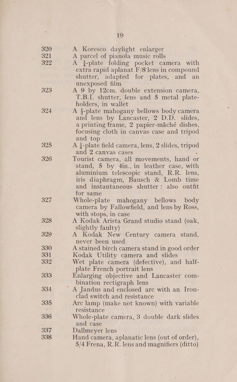 320 321 one 323 324 325 326 327 328 329 330 331 332 333 334 335 336 337 338 Lg) A Koresco daylight enlarger A parcel of pianola music rolls A }-plate folding pocket camera with extra rapid aplanat F’/8 lens in compound shutter, adapted for plates, and an unexposed film A 9 by 12cm. double extension camera, T.B.[. shutter, lens and 5 metal plate- holders, in wallet A 4$-plate mahogany bellows body camera and lens by Lancaster, °2°°D.D. : slides, a printing frame, 2 papier-maché dishes, focusing cloth in canvas case and tripod and top A 4-plate field camera, lens, 2 slides, tripod and 2 canvas cases : Tourist camera, all movements, hand or stand, 5 by 4in.,in leather case, with aluminium telescopic stand, R.R. lens, iris diaphragm, Bausch &amp; Lomb time and instantaneous. shutter: also outfit for same Whole-plate mahogany bellows body camera by Fallowfield, and lens by Ross, with stops, in case A Kodak Arista Grand studio stand (oak, slightly faulty) A Kodak New Century camera stand, never been used A stained birch camera stand in good order Kodak Utility camera and slides Wet plate camera (defective), and half- plate French portrait lens Enlarging objective and Lancaster com- bination rectigraph lens A Jandus and enclosed arc with an I[ron- clad switch and resistance Arc lamp (make not known) with variable resistance | Whole-plate camera, 3 double dark slides and case Dallmeyer lens Hand camera, aplanatic lens (out of order), 5/4 Frena, R.R. lens and magnifiers (ditto)