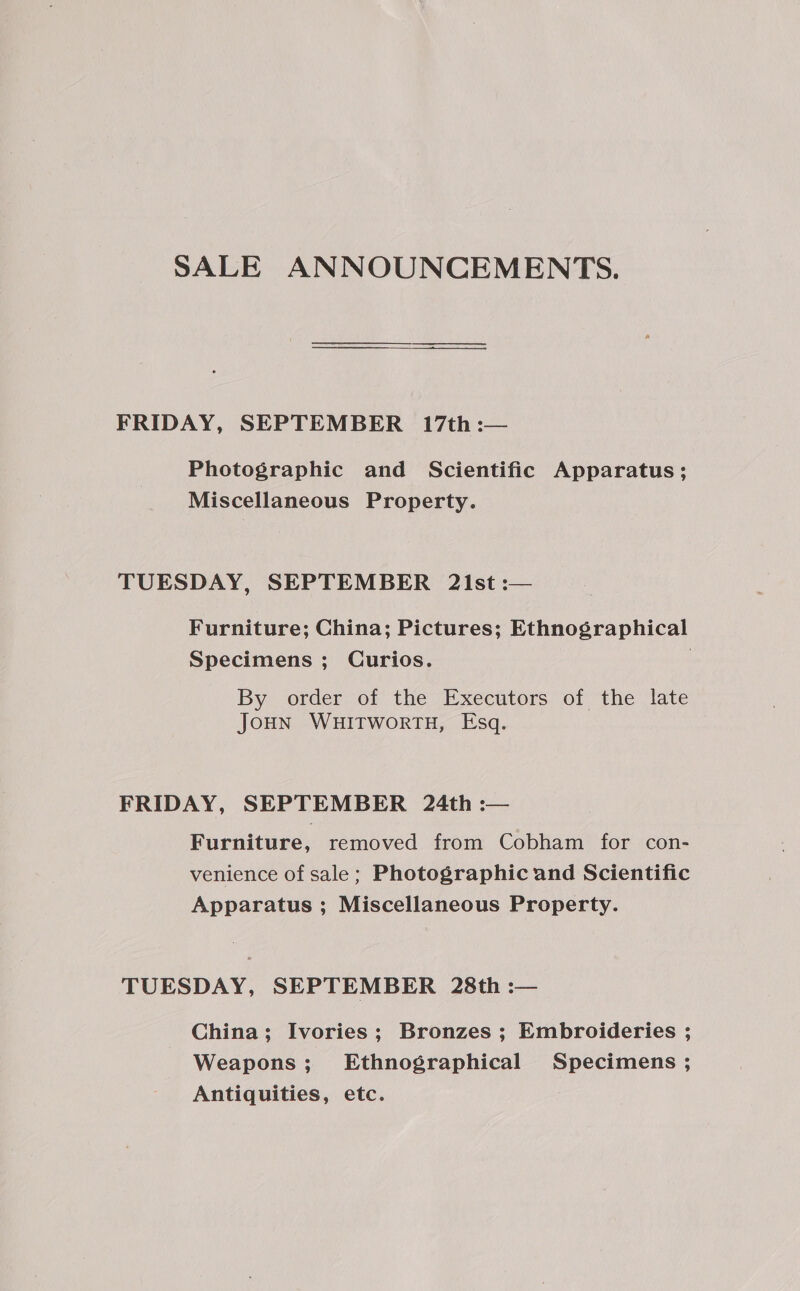 SALE ANNOUNCEMENTS. FRIDAY, SEPTEMBER 17th :— Photographic and Scientific Apparatus; Miscellaneous Property. TUESDAY, SEPTEMBER 21st :— Furniture; China; Pictures; Ethnographical Specimens ; Curios. } By order of the Executors of the late JoHN WHITWORTH, Esq. FRIDAY, SEPTEMBER 24th :-— Furniture, removed from Cobham for con- venience of sale; Photographic and Scientific Apparatus ; Miscellaneous Property. TUESDAY, SEPTEMBER 28th :— China; Ivories; Bronzes ; Embroideries ; Weapons; Ethnographical Specimens ; Antiquities, etc. :