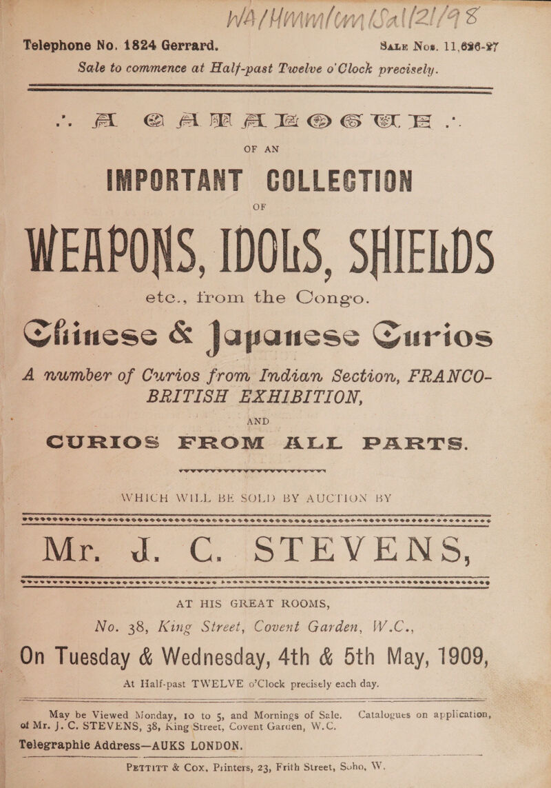  eee ey wu OF AN IMPORTANT GOLLEGTION WEAPONS, IDOLS, SHIELDS etc., trom the Bens   A number of Curios from Indian Section, FRANCO- BRITISH EXHIBI TION, _ ~ AND CURIOS FROM ALL PARTS. Terk  VOUVIF CIS  POSSOSCESSSSH IS SESSVOOSHESPCSSVSSVSESSVTSESSSOOS SHS SSS OSSSVSHHHGSSOHSSOS SPSS CBESCEC SSE SS A SS LS ED STE TREE” AAR SPE RE SE EG a A SBE RBA AEDS SI PDE PSSST EECA A ERE SE IT ESTEE _Mr, . tm EVENS AT HIS GREAT ROOMS, No. 38, King Street, Covent Garden, W.C.., a ; Nj At Half-past TWELVE o’Clock precisely each day.   May be Viewed Monday, 10 to 5, and Mornings of Sale. Catalogues on application, of Mr. J. C. STEVENS, 38, King: Street, Covent Garden, W.C. Telegraphic Address—AUKS LONDON.  
