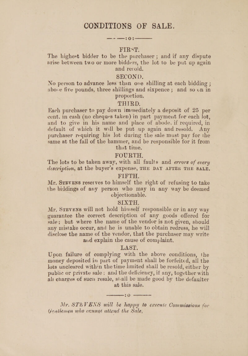 CONDITIONS OF SALE. —--—:0:  FIRST. The highest bidder to be the purchaser ; and if any dispute arise between two or more bidders, the lot to be put ap again and resold. SECOND. : No person to advance less than one shilling at each bidding ; above five pounds, three shillings and sixpence ; and so on in proportion. THIRD. Each purchaser to pay down immediately a deposit of 25 per cent. in cash (no cheques taken) in part paymeut for each lot, and to give in his name and place of abode. if required, in default of which it will be put up again and resold. Any purchaser requiring his lot during the sale must pay for the same at the fall of the hammer, and be responsible for it from | that time. FOURTH. The lots to be taken away, with all faults and errors of every descriptivn, at the buyer’s expense, THE DAY AFTER THE SALE. FIFTH. Mr. Srpvens reserves to himself the right of refusing to take the biddings of any person who may in any way be deemed objectionable. SIXTH, Mr. Srevens will not hold himself responsible or in any way guarantee the correct description of any goods offered for sale; but where the name of the vendor is not given, should any mistake occur, and he is unable to obtain redress, he will disclose the name of the vendor, that the purchaser may write aud explain the cause of complaint. LAST. Upon failure of complying with the above conditions, the money deposited in part of payment shall be forfeited, all the lots uncleared within the time limited shall be resold, either by publie or private sale; and the deficiency, if any, together with ali charges of such resale, stall be made good by the defaulter at this sale.  sO a Mr. STEVENS will be happy to execute Commissions for Gentlemen who cannot attend the Sale,