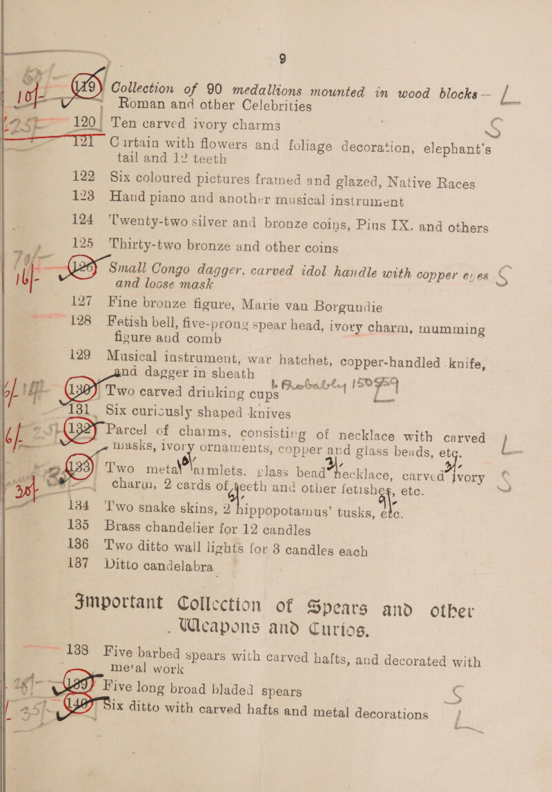  / Collection of 90 medallions mounted in wood blocks —- E - Roman and other Celebrities = : 7 ~~ 120) Ten carved ivory charms | S i Curtain with flowers and foliage decoration, elephant’s tail and 12 teeth 122 Six coloured pictures framed and glazed, Native Races  123 Hand piano and another musical instrument 124 ‘Twenty-two silver and bronze coins, Pius IX. and others ; 125 Thirty-two bronze and other coins p S2F Sait Congo dagger. carved idol handle with copper exes S - and losse mask 127 Fine bronze figure, Marie van Borgundie ~~ 128 Fetish beil, five-prong spear head, ivory charm, mumming ficure and comb i129 Musical instrument, war hatchet, copper-handled knife, and dagger in sheath ey ESE 7 oer a a L Rebate ISO9E4 i} | Two carved drinking cups | Sa “131 Six curiously shaped knives GB Paree! of charms, consisting of necklace with carved } ee masks, lvory ornaments, copper ard glass beads, Er —_ SES : Two meta eto. class bead recklace, carved ad charm, 2 cards of fy anc other fetishe 1 ete. * 134 ‘Two snake skins, 2 ippopotamus’ tusks, i 135 Brass chandelier for 12 candles 186 Two ditto wall lights for 3 candles each 137 Ditto candelabra  4 vory % Yo Jinportant Collection of Spears and other Weapons and Curios, “~~~ 1388 Five barbed spears with carved hafts, and decorated with metal work Five long broad bladed spears s Dix ditto with carved hafts and metal decorations   | in