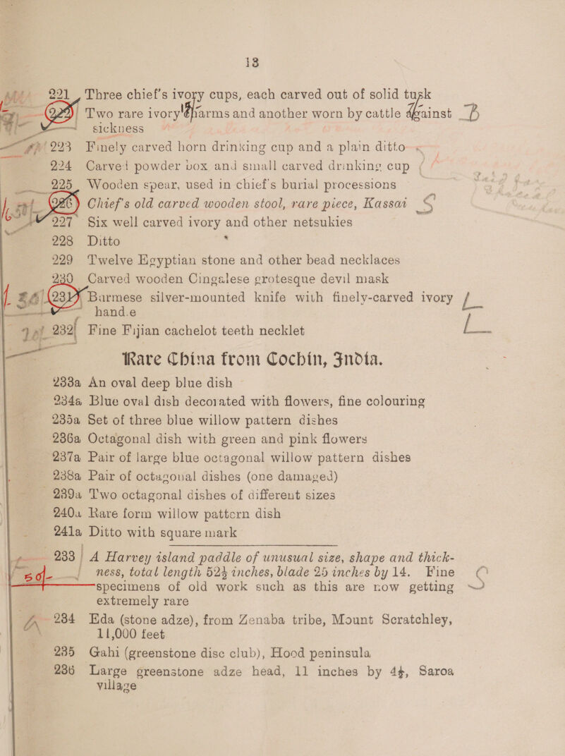   221 , Three chief’s ivory cups, each carved out of solid Li — | Two rare ivory'éffarms and another worn by cattle dgainst &gt; —— sickness | *2/293 Finely carved horn drinking cup and a plain ditto « — 224 Carvel powder vox and small carved drinking cup ( — pe Wooden spear, used in chief's burial processions = t G26) Chief's old carved wooden stool, rare piece, Kassaa De ~ 227 Six well carved ivory and other netsukies 228 Ditto : 229 Twelve Egyptian stone and other bead necklaces 230 Carved wooden Cingslese grotesque devil mask    ‘Ape,   LA 31), Barmese silver- mounted knife with finely-carved ivory fs — , hand.e aL. 232) Fine Fijian cachelot teeth necklet i. a Rare China from eecom, Sndta. 2382 An oval deep blue dish © 234a@ Blue oval dish decorated with flowers, fine colouring 235a Set of three blue willow pattern dishes 236a Octagonal dish with green and pink flowers 237a Pair of large blue octagonal willow pattern dishes 238a Pair of octagonal dishes (one damaged) _ 239a Two octagonal dishes of different sizes 240. Rare form willow pattern dish 241a Ditto with square mark 2383 A Harvey island paddle of unusual size, shape and thick- ness, total length 524 inches, blade 25 inches by 14. Fine specimens of old work such as this are now getting ~~ extremely rare 234 Hda (stone adze), from Zenaba tribe, Mount Scratchley, A\ 11,000 feet 235 Gahi (greenstone dise club), Hood peninsula 236 Large greenstone adze head, 11 inches by 4, Saroa village r “te i 