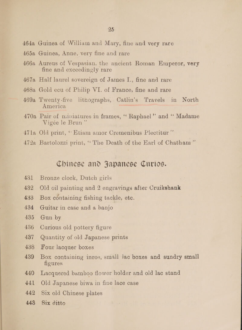464a Guinea of William and Mary, fine and very rare 465a Guinea, Anne, very fine and rare _ 466a Aureus of Vespasian, the ancient Roman Emperor, very fine and exceedingly rare 467a Half laurel sovereign of James I., fine and rare 468a Gold ecu of Philip VI. of France, fine and rare 469a Twenty-five litnographs, Catlin’s Travels in North America _ 470a Pair of niiniatures in frames, ‘ Raphael’’ and ‘‘ Madame Vigée le Brun ” 471a Old print, ‘Etiam amor Cremenibus Plectitur ”’ 472a Bartolozzi print, ‘* The Death of the Earl of Chatham ” Chinese and Japanese Curios. 431 Bronze clock, Dutch girls 432, Old oil painting and 2 engravings after Cruikshank 433 Box containing fishing tackle, etc. 434 Guitar in case and a banjo 435 Gun by 436 Curious old pottery figure 437 Quantity of old Japanese prints 438 Four lacquer boxes . 439 Box containing inros, small lac boxes and sundry small figures 440 Lacquered bumboo flower holder and old lac stand 441 Old Japanese biwa in fine lace case 442 Six old Chinese plates 443 Six ditto