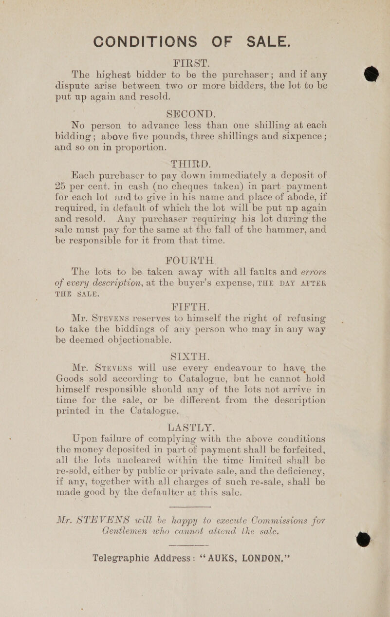 CONDITIONS OF SALE. FIRST. The highest bidder to be the purchaser; and if any dispute arise between two or more bidders, the lot to be put up again and resold. SECOND. No person to advance less than one shilling at each bidding; above five pounds, three shillings and sixpence ; and so on in proportion. LHIRD. Hach purchaser to pay down immediately a deposit of for each lot and to give in his name and place of abode, if required, in default of which the lot will be put up again and resold. Any purchaser requiring his lot during the sale must pay for the same at the fall of the hammer, and be responsible for it from that time. FOURTH. The lots to be taken away with all faults and errors of every description, at the buyer’s expense, THE DAY AFTER THE SALE. FIFTH. Mr. STEVENS reserves to himself the right of refusing to take the biddings of any person who may in any way be deemed objectionable. pIXTH. Mr. Stevens will use every endeavour to have the Goods sold according to Catalogue, but he cannot hold himself responsible should any of the lots not arrive in time for the sale, or be different from the description printed in the Catalogue. DASELY. Upon failure of complying with the above conditions the money deposited in part of payment shall be forfeited, all the lots uncleared within the time limited shall be re-sold, either by public or private sale, and the deficiency, if any, together with all charges of such re-sale, shall be made good by the defaulter at this sale. Mr. STEVENS will be happy to execute Commissions for Gentlemen who cannot attend the sale. Telegraphie Address: ‘‘ AUKS, LONDON,” s