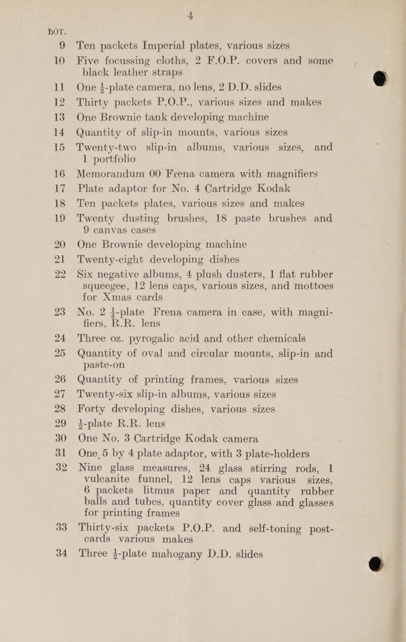 10 1] 12 13 14 15 16 17 18 19 20 21 22 33 34 4, Ten packets Imperial plates, various sizes Five focussing cloths, 2 F.O.P. covers and some black leather straps | One 4-plate camera, no lens, 2 D.D. slides Thirty packets P.O.P., various sizes and makes One Brownie tank developing machine Quantity of slip-in mounts, various sizes Twenty-two slip-in albums, various sizes, and 1 portfolio Memorandum 00 Frena camera with magnifiers Plate adaptor for No. 4 Cartridge Kodak Ten packets plates, various sizes and makes Twenty dusting brushes, 18 paste brushes and 9 canvas cases One Brownie developing machine Twenty-eight developing dishes Six negative albums, 4 plush dusters, 1 flat rubber squeegee, 12 lens caps, various sizes, and mottoes for Xmas cards No. 2 4-plate Frena camera in case, with magni- fiers, R.R. lens Three oz. pyrogalic acid and other chemicals Quantity of oval and circular mounts, slip-in and paste-on Quantity of printing frames, various sizes Twenty-six slip-in albums, various sizes Forty developing dishes, various sizes 3-plate R.R. lens One No. 3 Cartridge Kodak camera One, 5 by 4 plate adaptor, with 3 plate-holders Nine glass measures, 24 glass stirring rods, 1 vulcanite funnel, 12 lens caps various sizes, 6 packets litmus paper and quantity rubber balls and tubes, quantity cover glass and glasses for printing frames Thirty-six packets P.O.P. and self-toning post- cards various makes Three $-plate mahogany D.D. slides